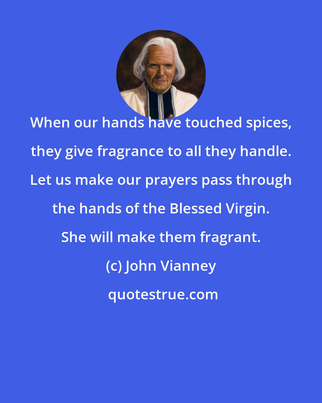 John Vianney: When our hands have touched spices, they give fragrance to all they handle. Let us make our prayers pass through the hands of the Blessed Virgin. She will make them fragrant.