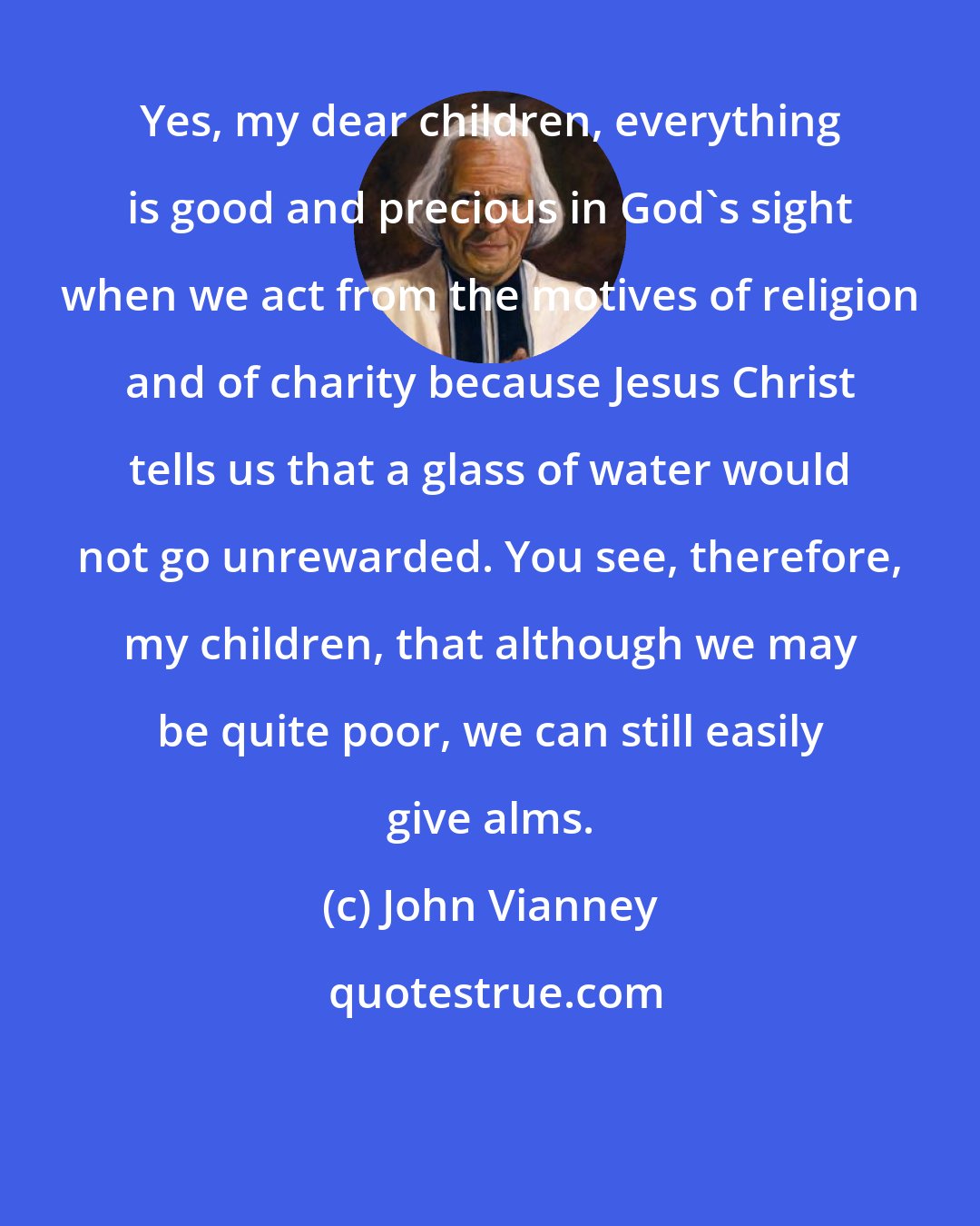 John Vianney: Yes, my dear children, everything is good and precious in God's sight when we act from the motives of religion and of charity because Jesus Christ tells us that a glass of water would not go unrewarded. You see, therefore, my children, that although we may be quite poor, we can still easily give alms.