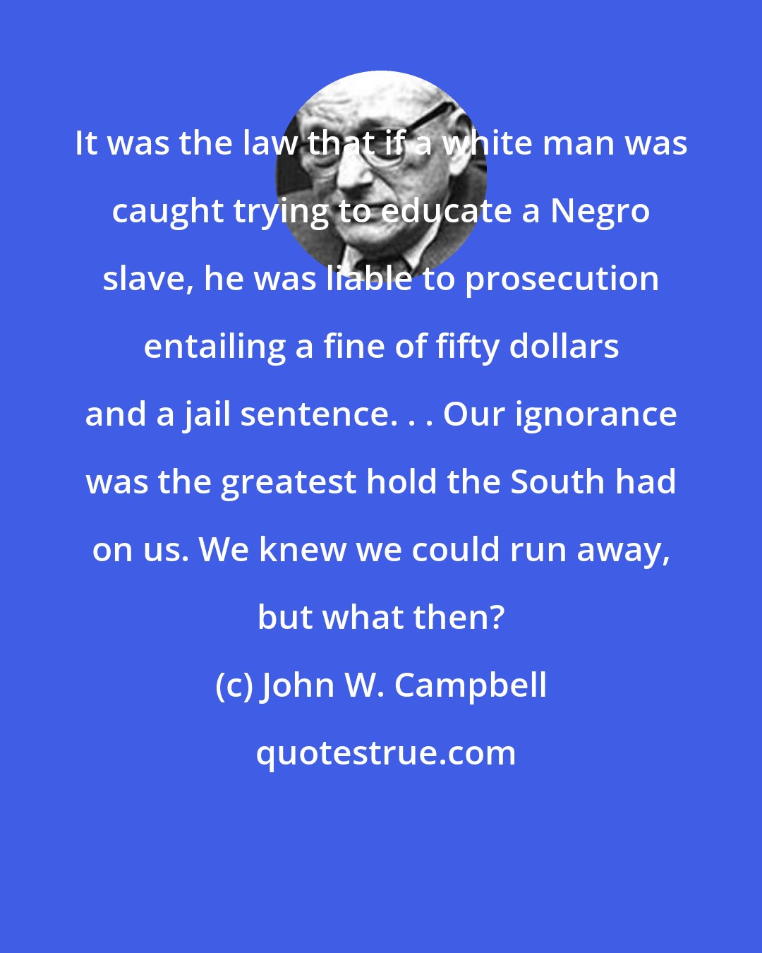 John W. Campbell: It was the law that if a white man was caught trying to educate a Negro slave, he was liable to prosecution entailing a fine of fifty dollars and a jail sentence. . . Our ignorance was the greatest hold the South had on us. We knew we could run away, but what then?