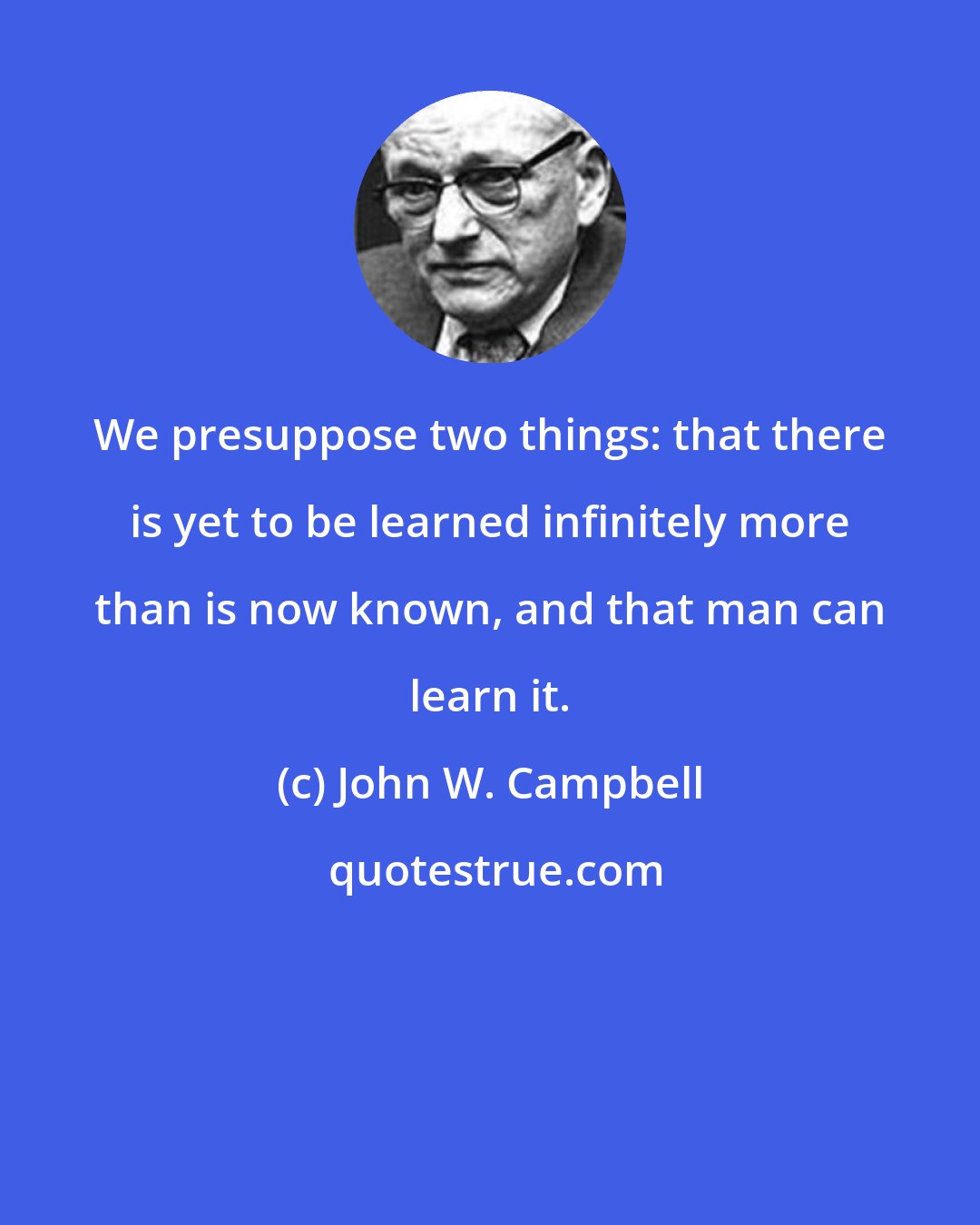 John W. Campbell: We presuppose two things: that there is yet to be learned infinitely more than is now known, and that man can learn it.