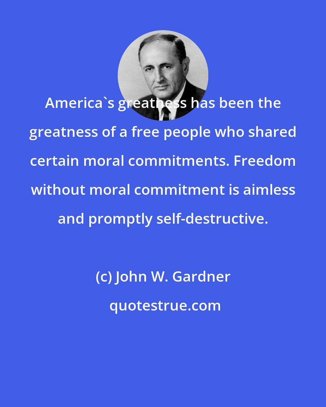 John W. Gardner: America's greatness has been the greatness of a free people who shared certain moral commitments. Freedom without moral commitment is aimless and promptly self-destructive.