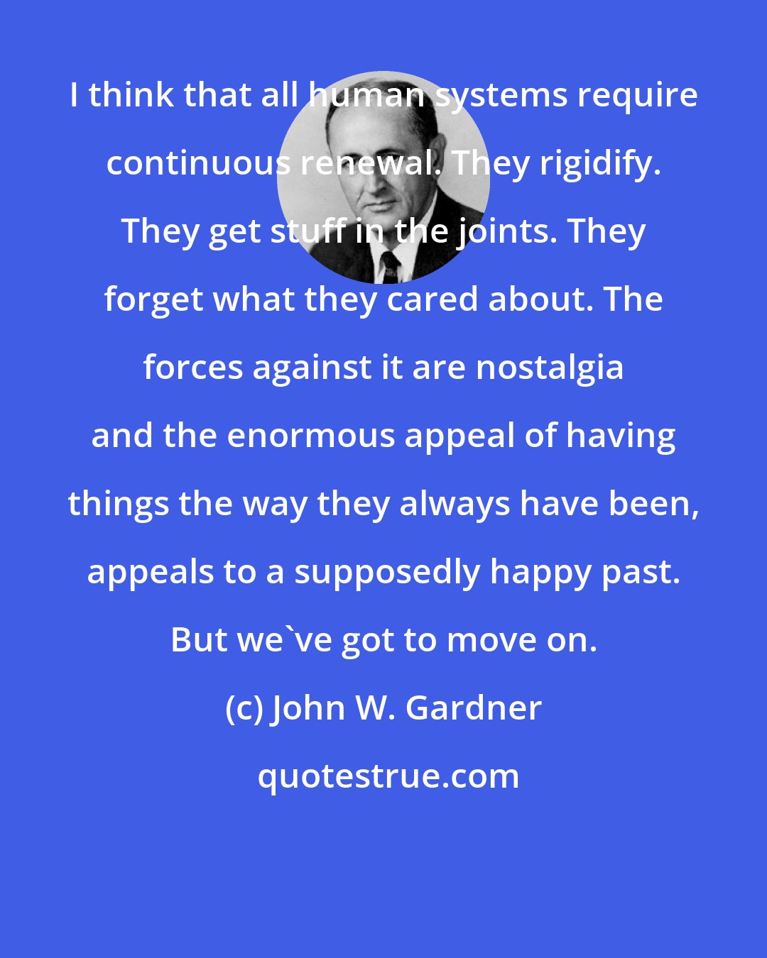 John W. Gardner: I think that all human systems require continuous renewal. They rigidify. They get stuff in the joints. They forget what they cared about. The forces against it are nostalgia and the enormous appeal of having things the way they always have been, appeals to a supposedly happy past. But we've got to move on.