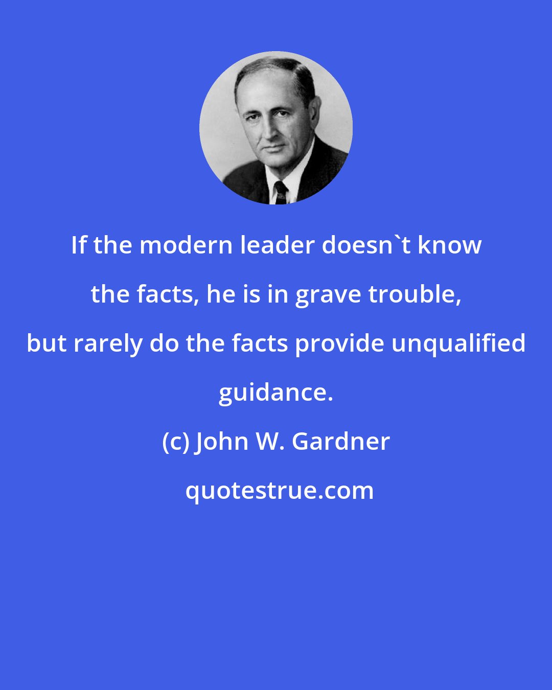 John W. Gardner: If the modern leader doesn't know the facts, he is in grave trouble, but rarely do the facts provide unqualified guidance.