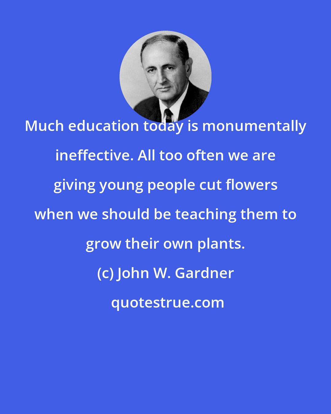 John W. Gardner: Much education today is monumentally ineffective. All too often we are giving young people cut flowers when we should be teaching them to grow their own plants.