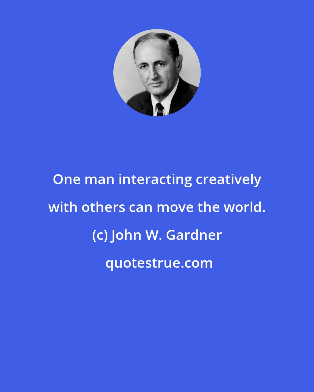 John W. Gardner: One man interacting creatively with others can move the world.