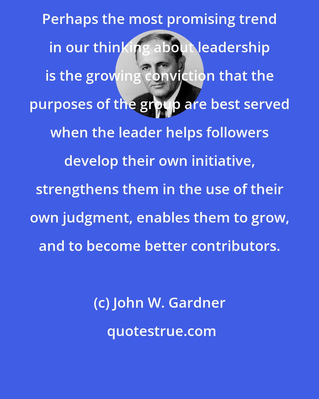 John W. Gardner: Perhaps the most promising trend in our thinking about leadership is the growing conviction that the purposes of the group are best served when the leader helps followers develop their own initiative, strengthens them in the use of their own judgment, enables them to grow, and to become better contributors.