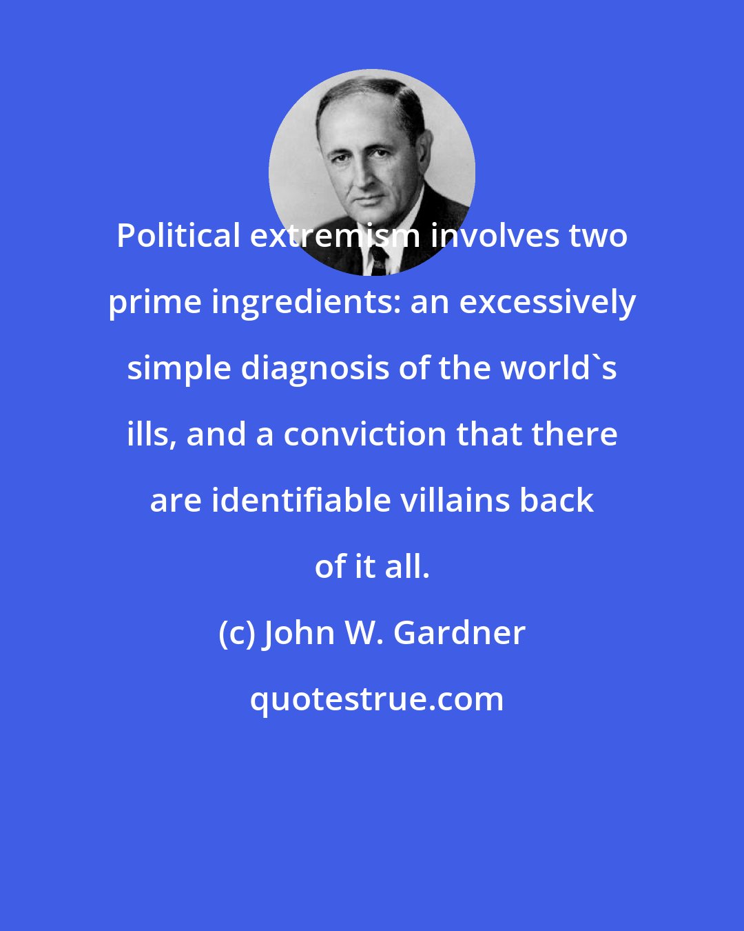 John W. Gardner: Political extremism involves two prime ingredients: an excessively simple diagnosis of the world's ills, and a conviction that there are identifiable villains back of it all.