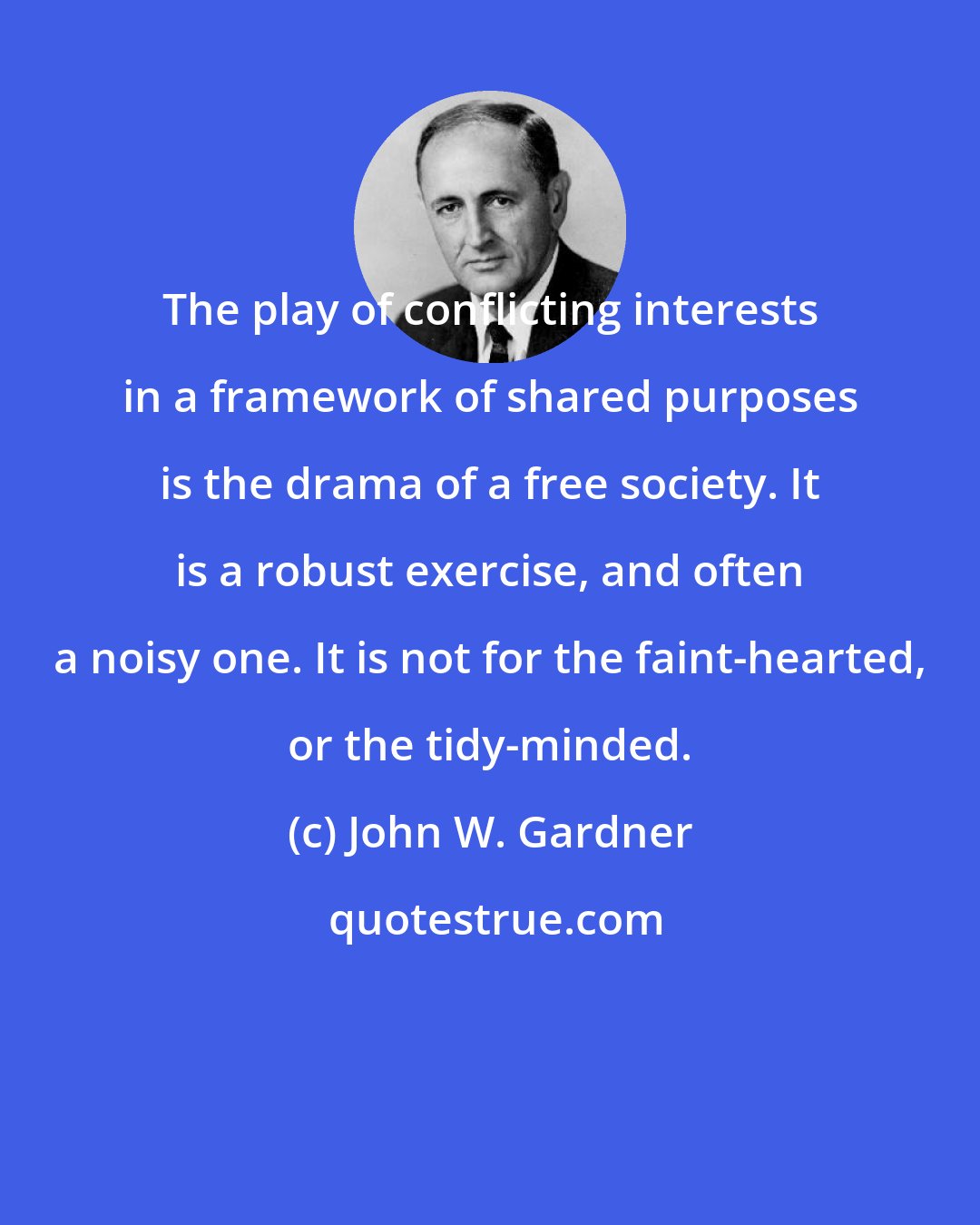 John W. Gardner: The play of conflicting interests in a framework of shared purposes is the drama of a free society. It is a robust exercise, and often a noisy one. It is not for the faint-hearted, or the tidy-minded.