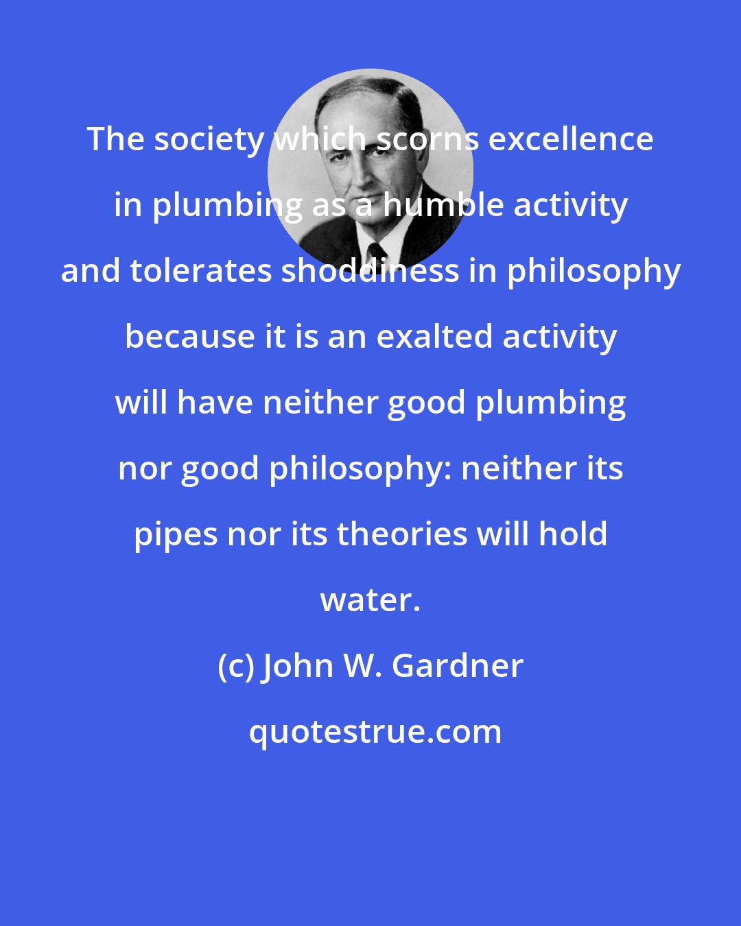 John W. Gardner: The society which scorns excellence in plumbing as a humble activity and tolerates shoddiness in philosophy because it is an exalted activity will have neither good plumbing nor good philosophy: neither its pipes nor its theories will hold water.