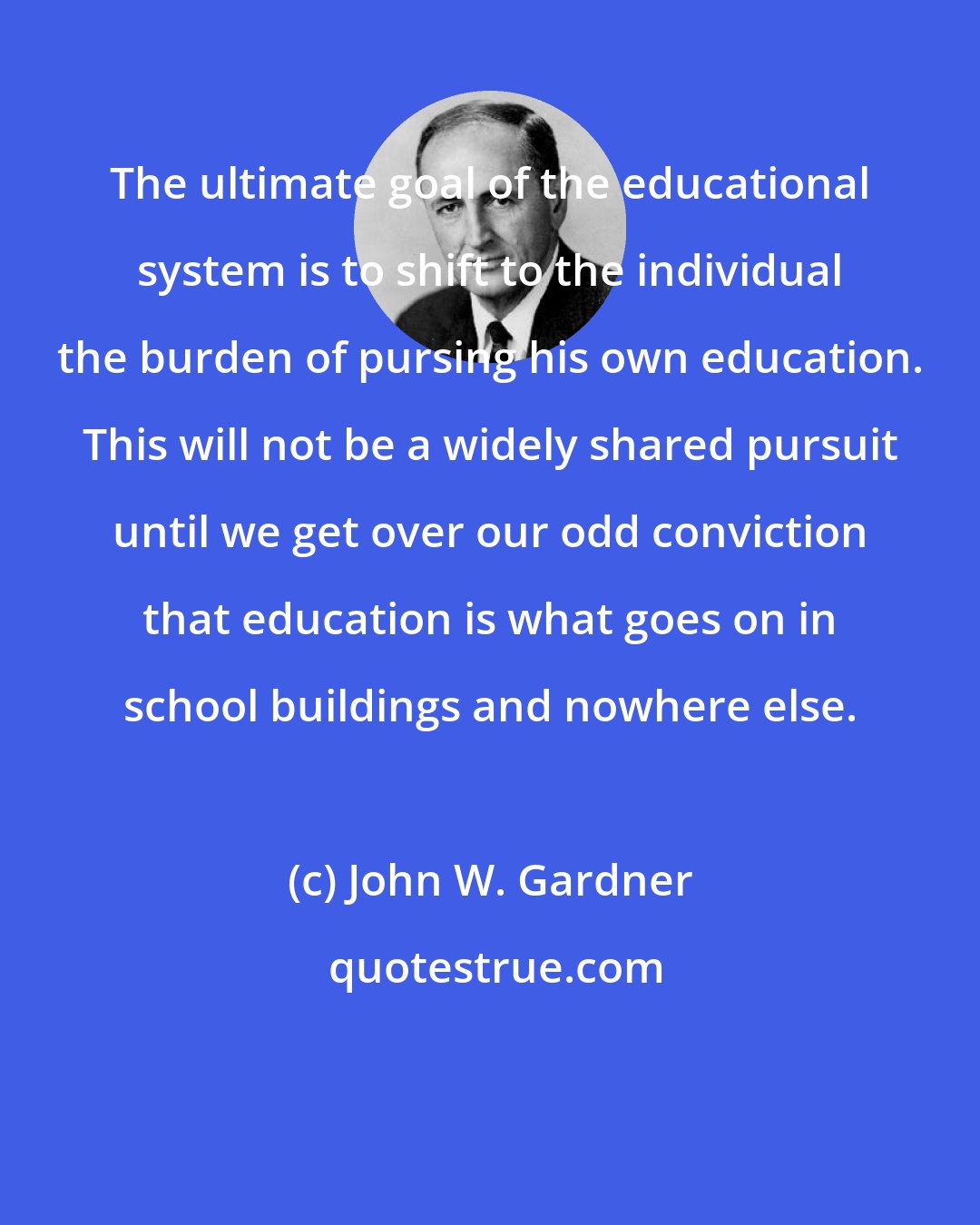 John W. Gardner: The ultimate goal of the educational system is to shift to the individual the burden of pursing his own education. This will not be a widely shared pursuit until we get over our odd conviction that education is what goes on in school buildings and nowhere else.