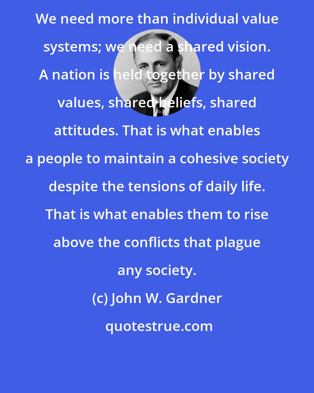 John W. Gardner: We need more than individual value systems; we need a shared vision. A nation is held together by shared values, shared beliefs, shared attitudes. That is what enables a people to maintain a cohesive society despite the tensions of daily life. That is what enables them to rise above the conflicts that plague any society.