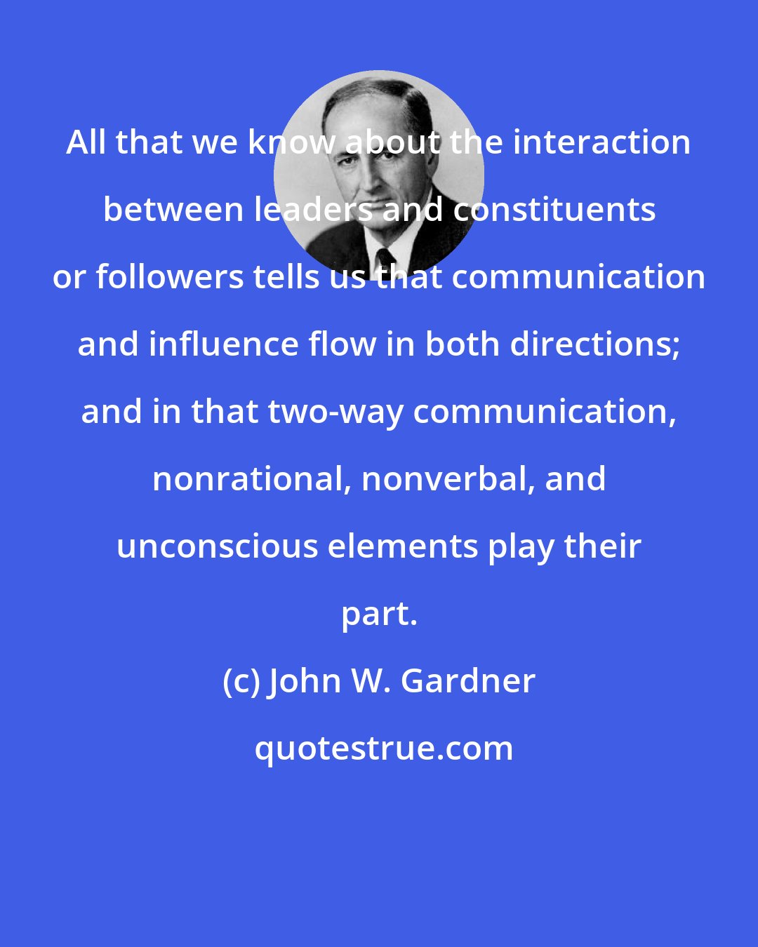 John W. Gardner: All that we know about the interaction between leaders and constituents or followers tells us that communication and influence flow in both directions; and in that two-way communication, nonrational, nonverbal, and unconscious elements play their part.