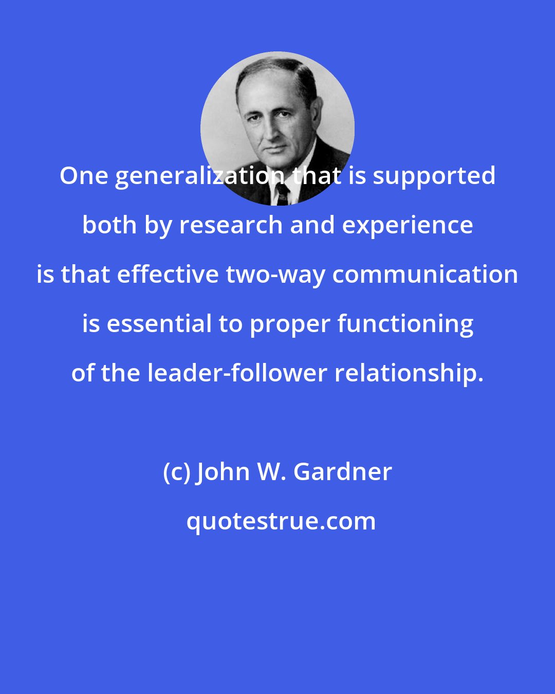 John W. Gardner: One generalization that is supported both by research and experience is that effective two-way communication is essential to proper functioning of the leader-follower relationship.