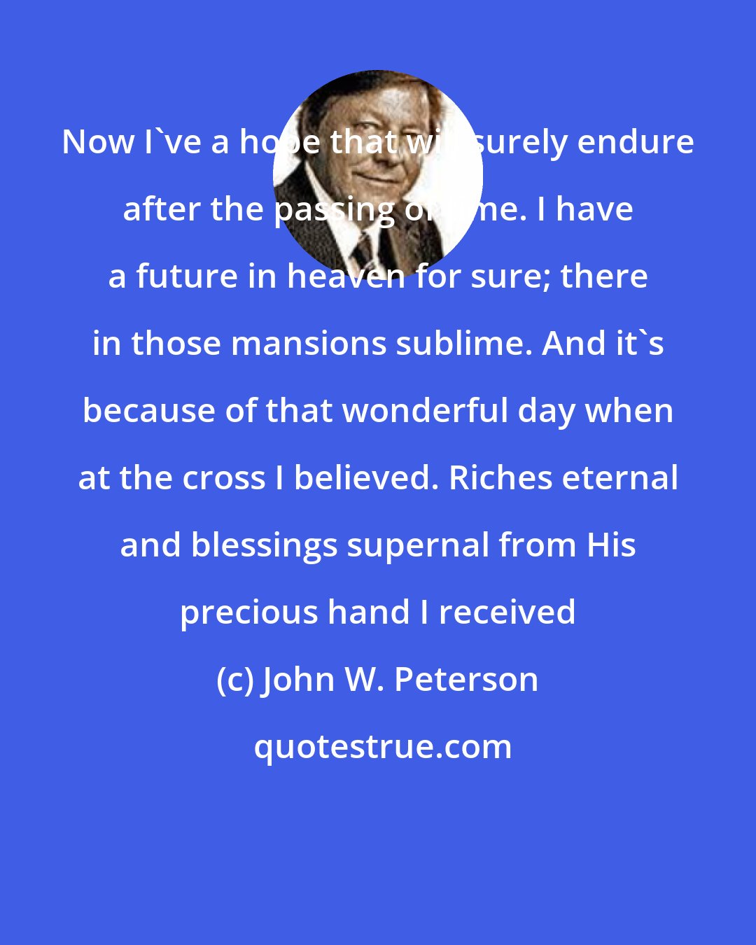 John W. Peterson: Now I've a hope that will surely endure after the passing of time. I have a future in heaven for sure; there in those mansions sublime. And it's because of that wonderful day when at the cross I believed. Riches eternal and blessings supernal from His precious hand I received