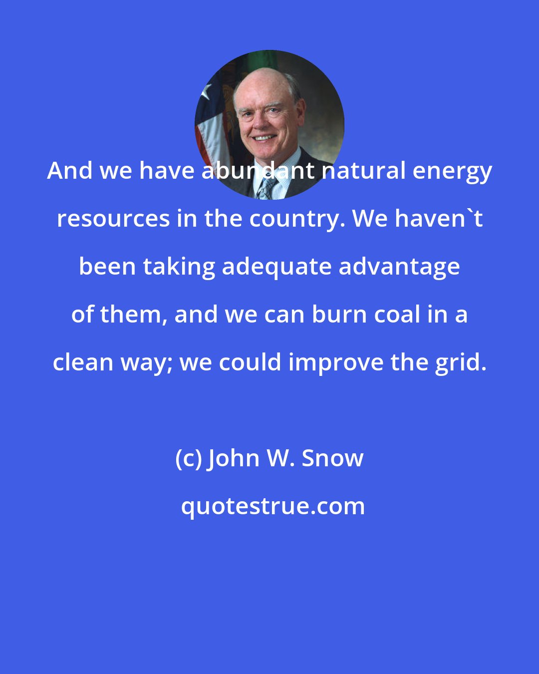 John W. Snow: And we have abundant natural energy resources in the country. We haven't been taking adequate advantage of them, and we can burn coal in a clean way; we could improve the grid.