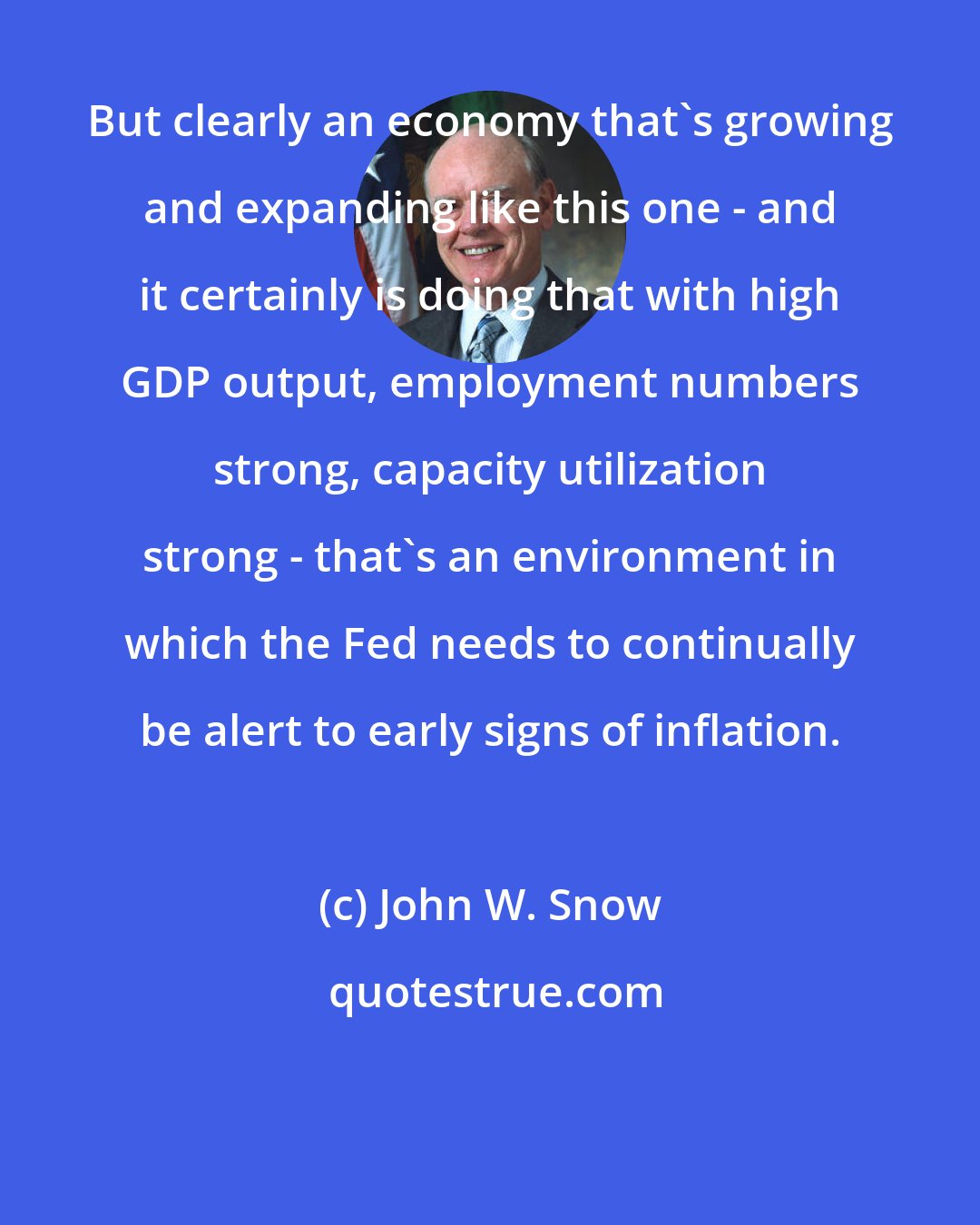 John W. Snow: But clearly an economy that's growing and expanding like this one - and it certainly is doing that with high GDP output, employment numbers strong, capacity utilization strong - that's an environment in which the Fed needs to continually be alert to early signs of inflation.