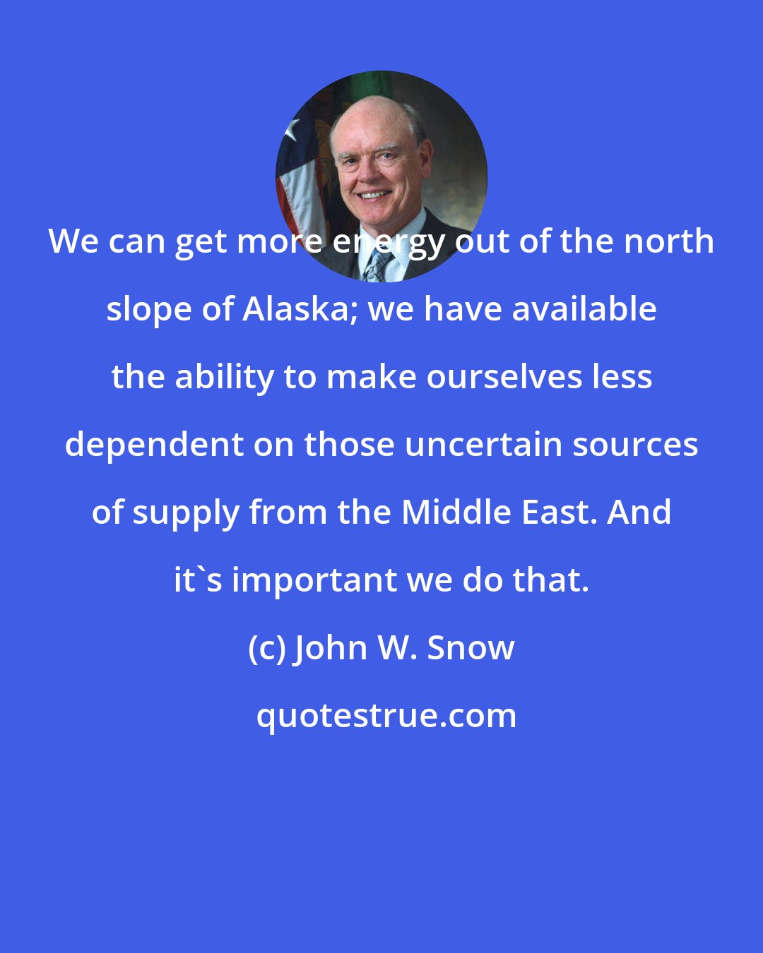 John W. Snow: We can get more energy out of the north slope of Alaska; we have available the ability to make ourselves less dependent on those uncertain sources of supply from the Middle East. And it's important we do that.