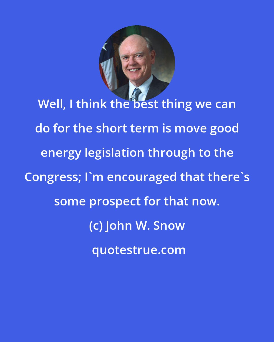 John W. Snow: Well, I think the best thing we can do for the short term is move good energy legislation through to the Congress; I'm encouraged that there's some prospect for that now.