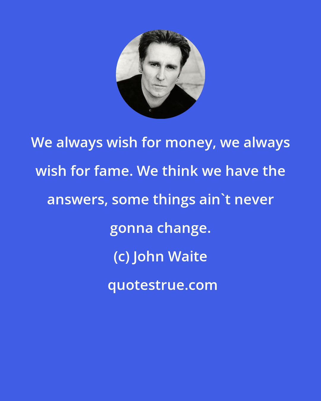 John Waite: We always wish for money, we always wish for fame. We think we have the answers, some things ain't never gonna change.