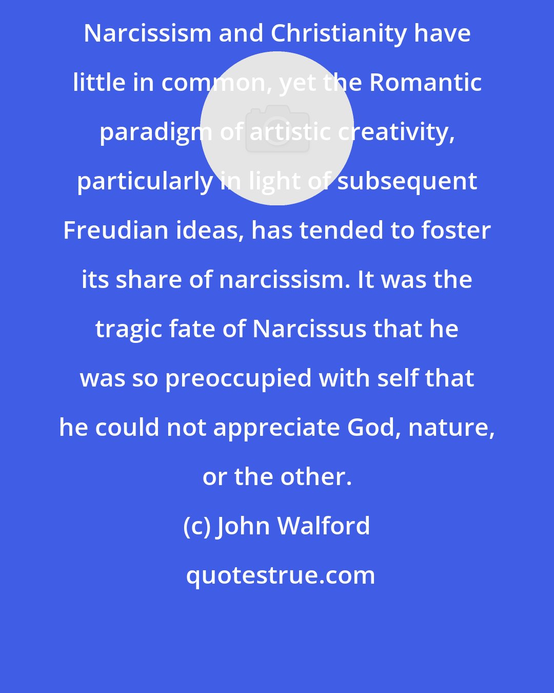 John Walford: Narcissism and Christianity have little in common, yet the Romantic paradigm of artistic creativity, particularly in light of subsequent Freudian ideas, has tended to foster its share of narcissism. It was the tragic fate of Narcissus that he was so preoccupied with self that he could not appreciate God, nature, or the other.