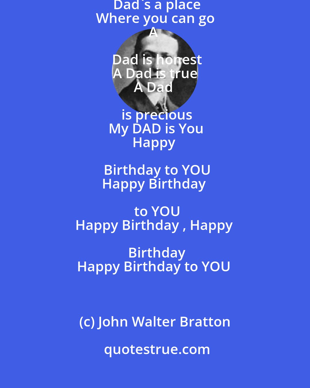 John Walter Bratton: A Dad gives hope
When life is low
A Dad's a place
Where you can go
A Dad is honest
A Dad is true
A Dad is precious
My DAD is You
Happy Birthday to YOU
Happy Birthday to YOU
Happy Birthday , Happy Birthday
Happy Birthday to YOU