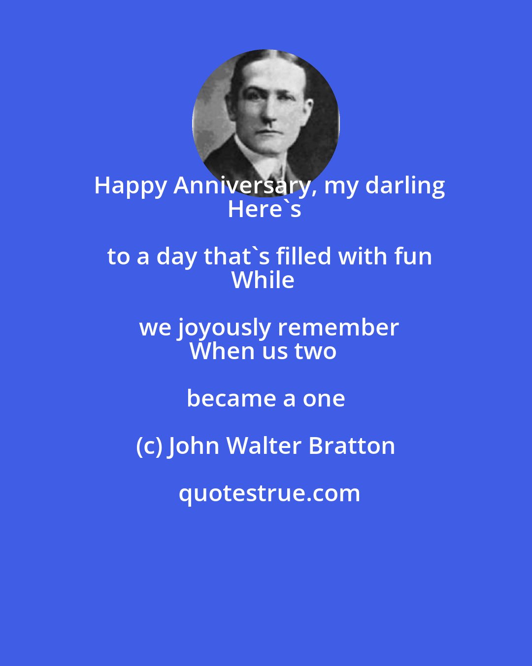 John Walter Bratton: Happy Anniversary, my darling
Here's to a day that's filled with fun
While we joyously remember
When us two became a one