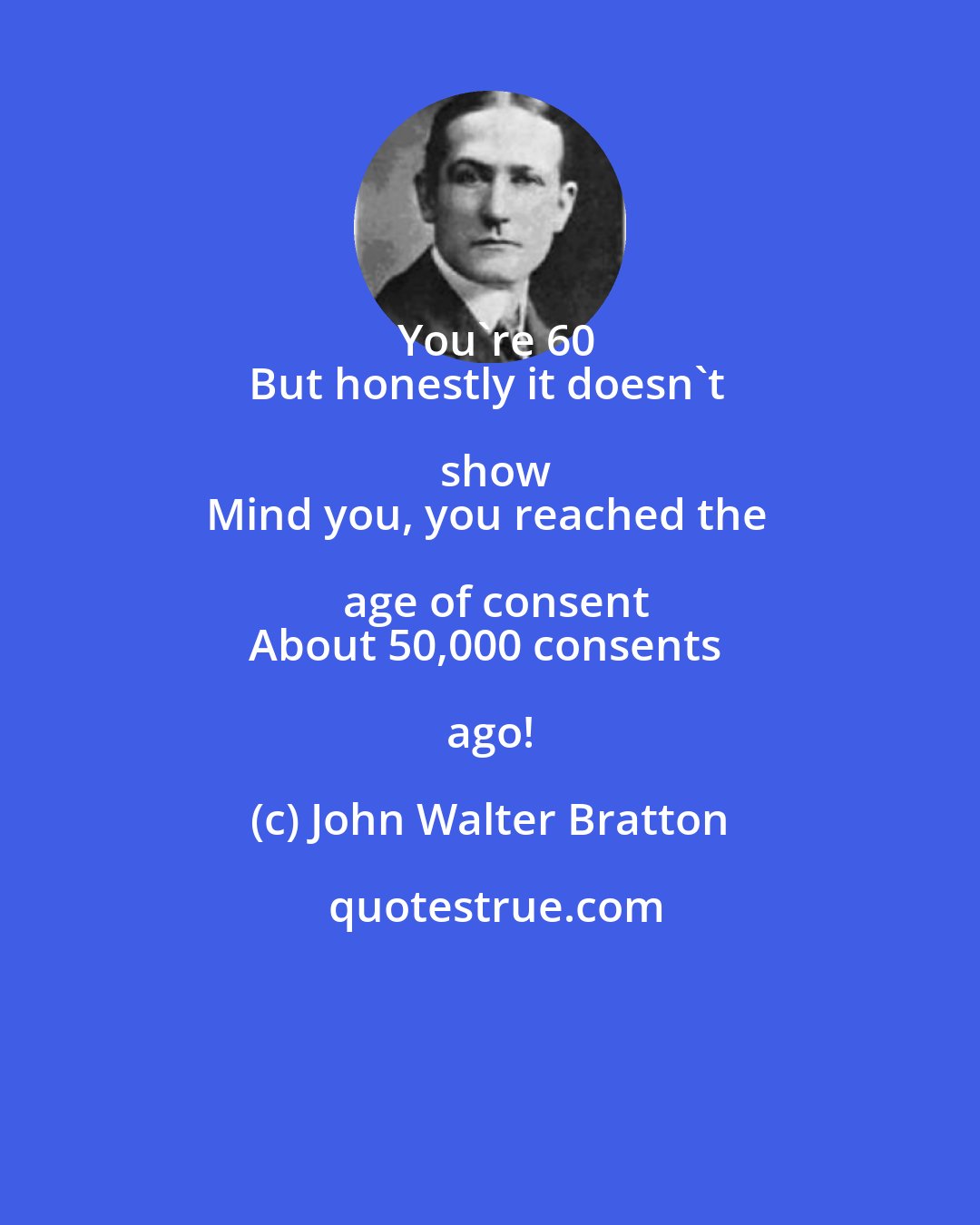 John Walter Bratton: You're 60
But honestly it doesn't show
Mind you, you reached the age of consent
About 50,000 consents ago!