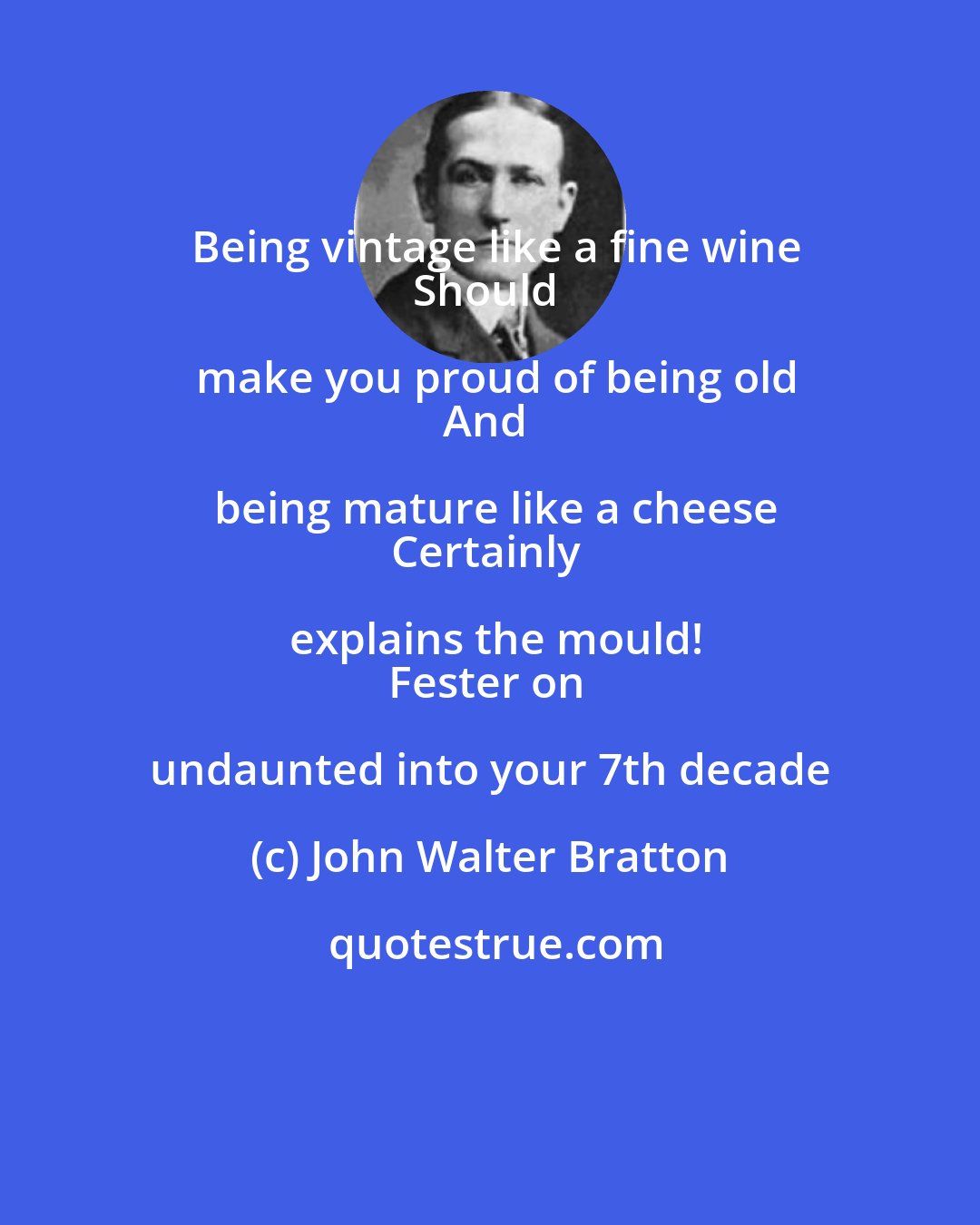 John Walter Bratton: Being vintage like a fine wine
Should make you proud of being old
And being mature like a cheese
Certainly explains the mould!
Fester on undaunted into your 7th decade