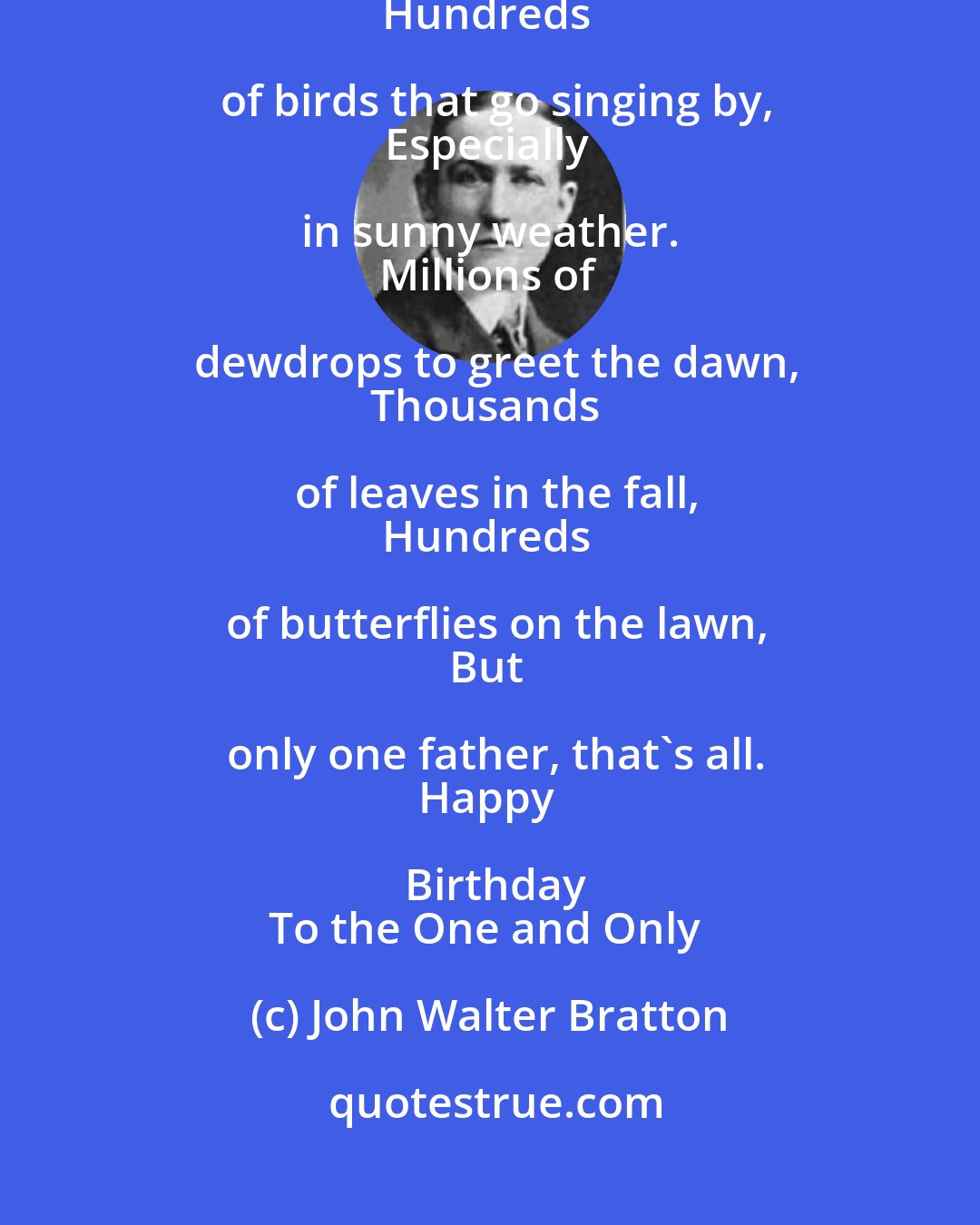 John Walter Bratton: Thousands of stars in the night sky,
And shells on the shore together,
Hundreds of birds that go singing by,
Especially in sunny weather. 
Millions of dewdrops to greet the dawn,
Thousands of leaves in the fall,
Hundreds of butterflies on the lawn,
But only one father, that's all.
Happy Birthday
To the One and Only