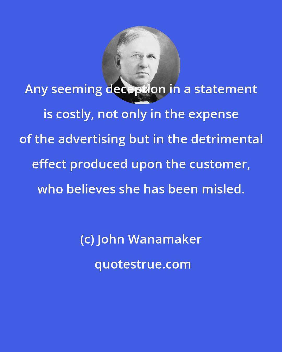 John Wanamaker: Any seeming deception in a statement is costly, not only in the expense of the advertising but in the detrimental effect produced upon the customer, who believes she has been misled.