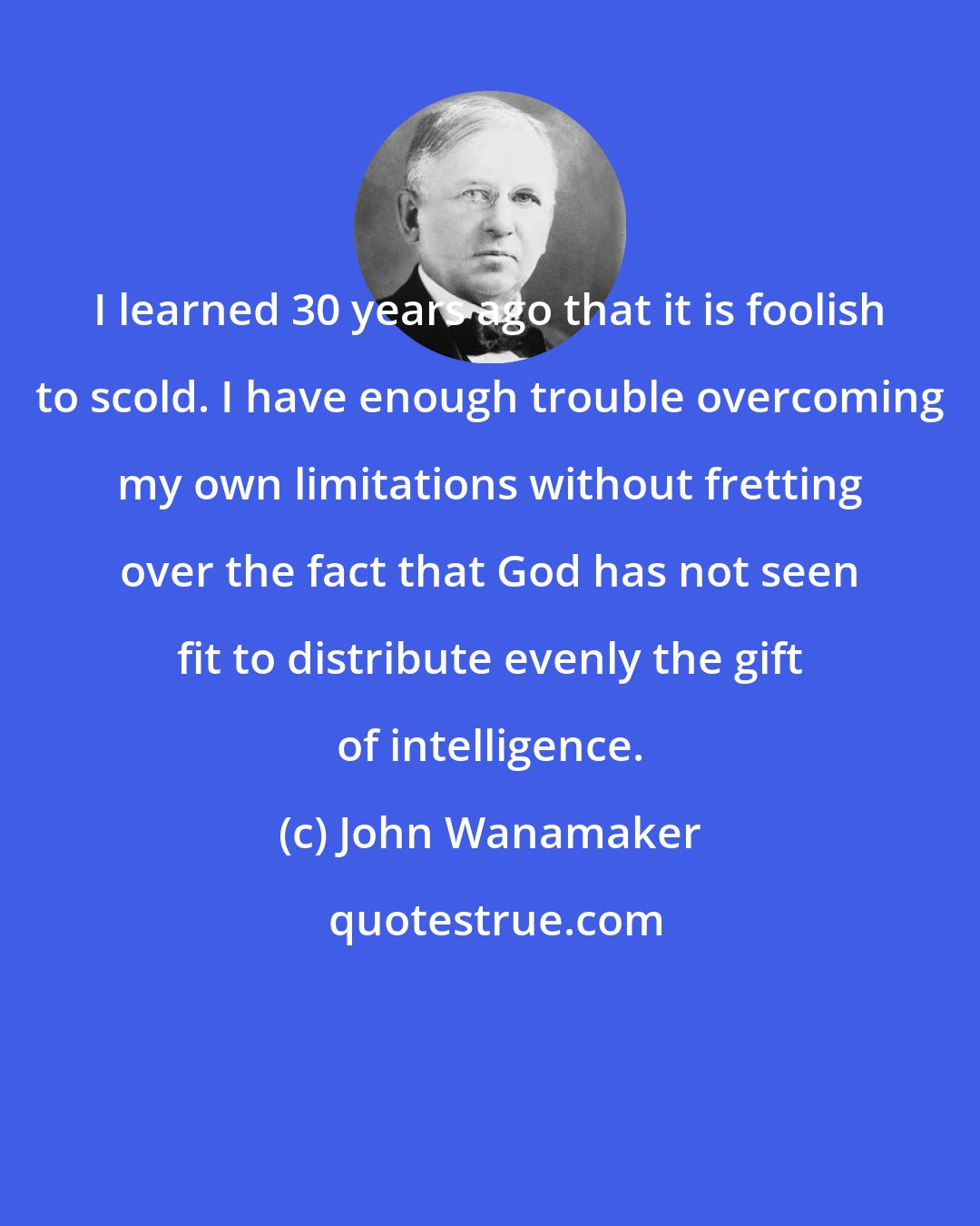 John Wanamaker: I learned 30 years ago that it is foolish to scold. I have enough trouble overcoming my own limitations without fretting over the fact that God has not seen fit to distribute evenly the gift of intelligence.