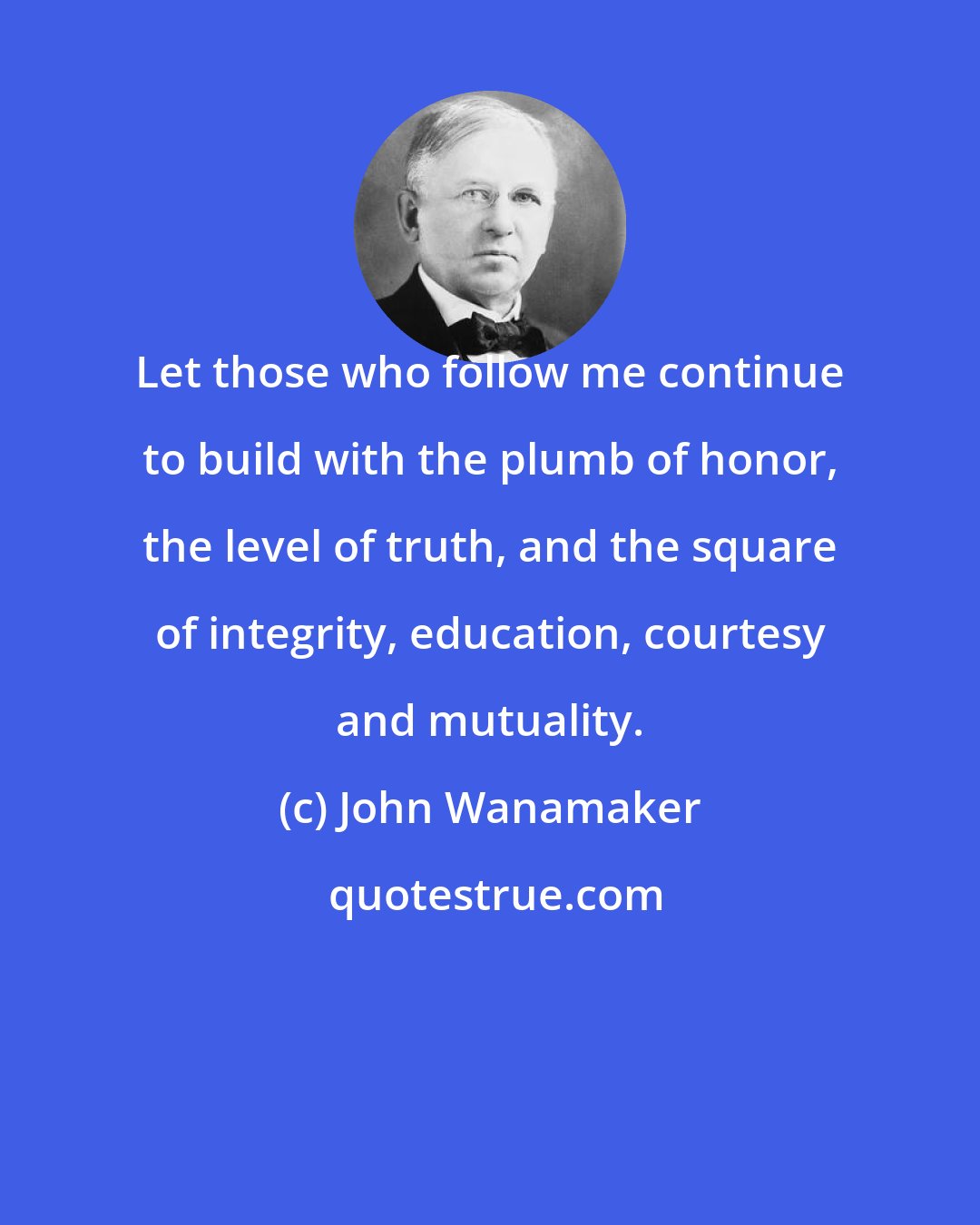 John Wanamaker: Let those who follow me continue to build with the plumb of honor, the level of truth, and the square of integrity, education, courtesy and mutuality.
