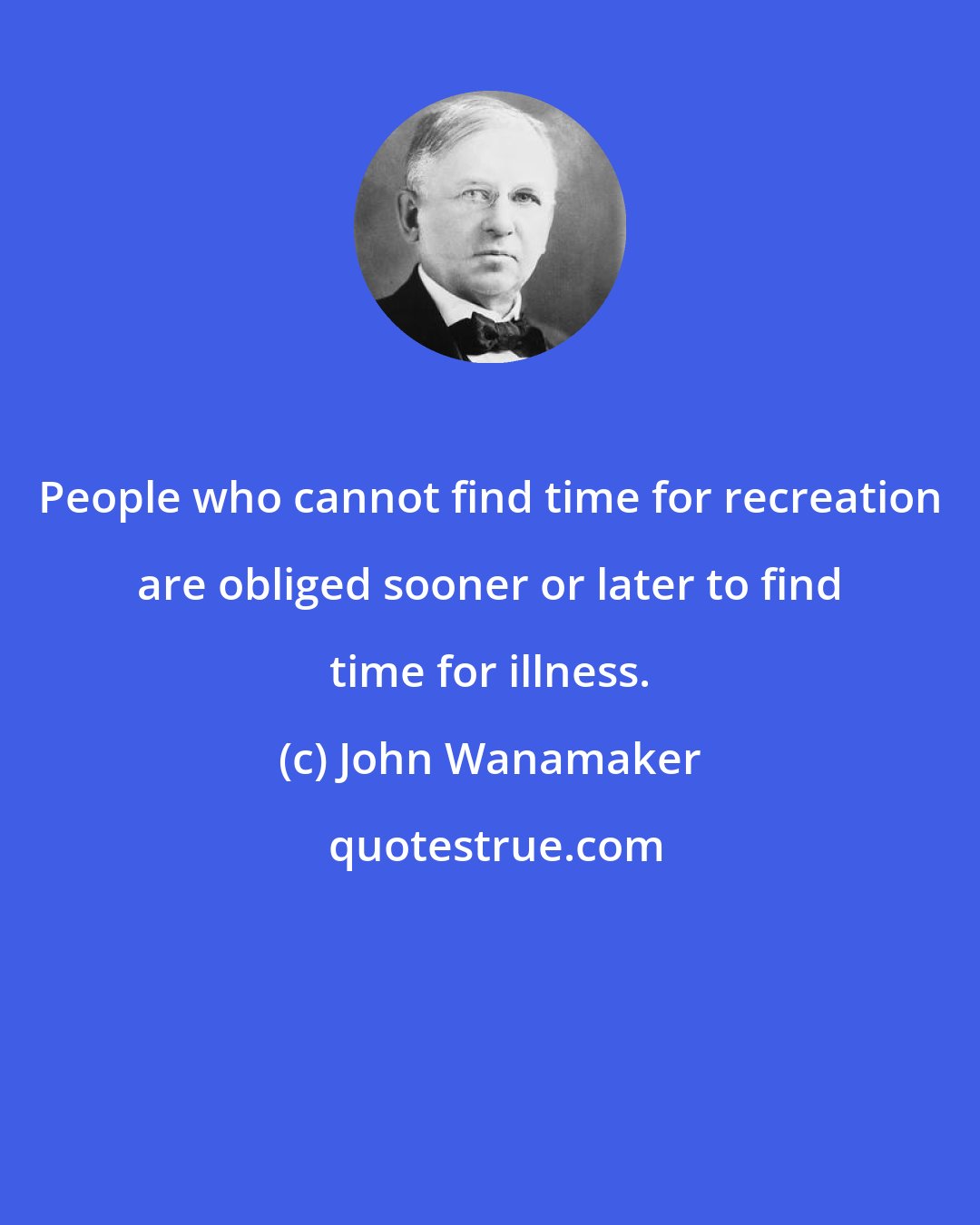 John Wanamaker: People who cannot find time for recreation are obliged sooner or later to find time for illness.