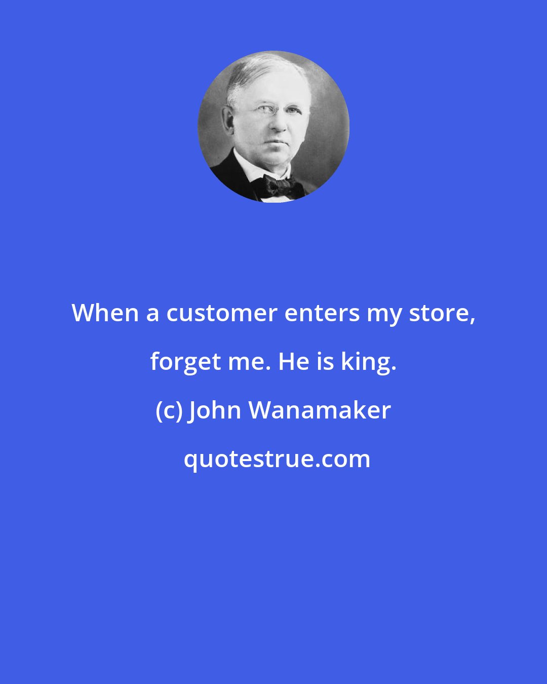 John Wanamaker: When a customer enters my store, forget me. He is king.