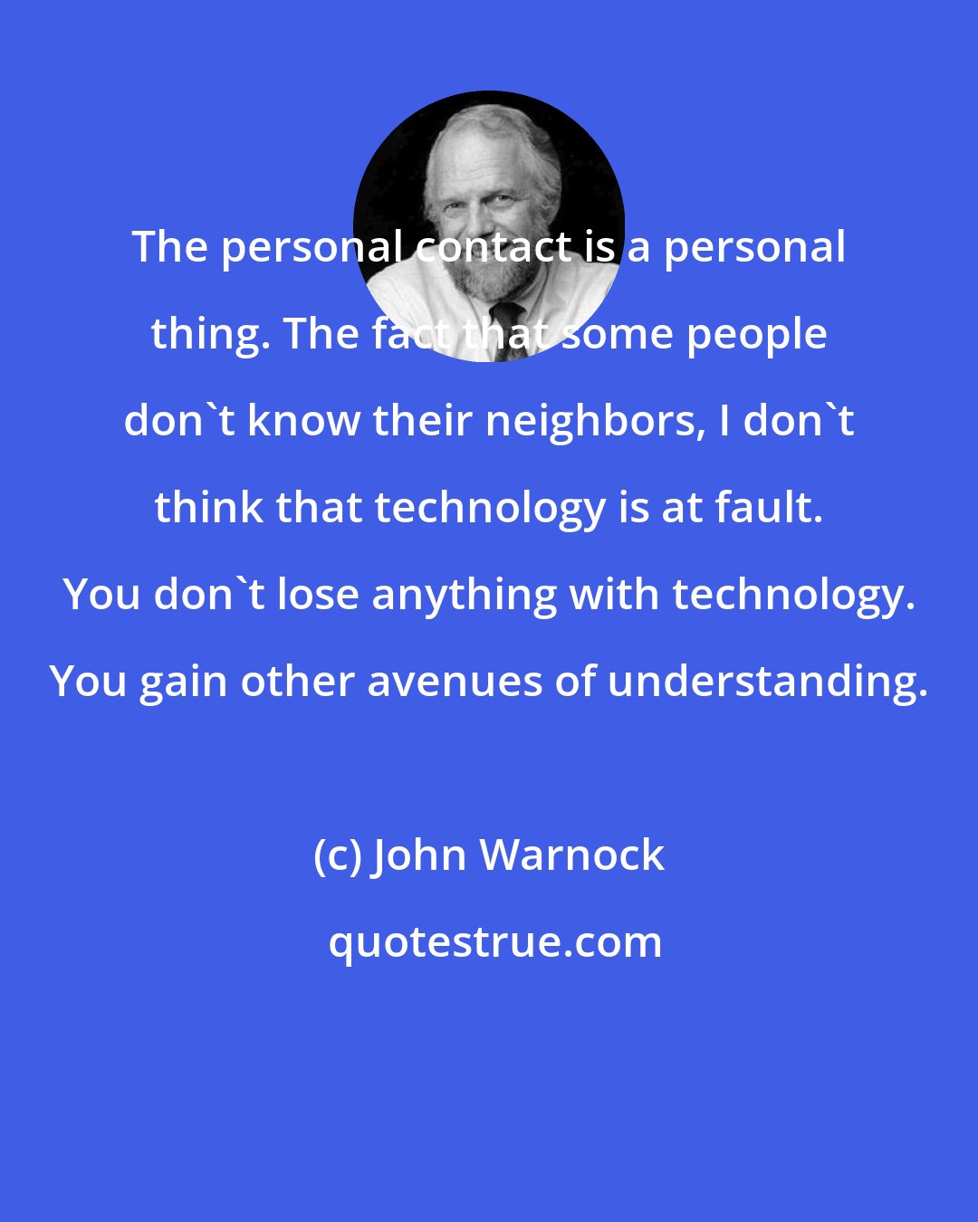 John Warnock: The personal contact is a personal thing. The fact that some people don't know their neighbors, I don't think that technology is at fault. You don't lose anything with technology. You gain other avenues of understanding.