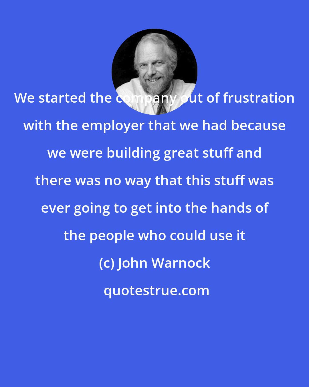 John Warnock: We started the company out of frustration with the employer that we had because we were building great stuff and there was no way that this stuff was ever going to get into the hands of the people who could use it