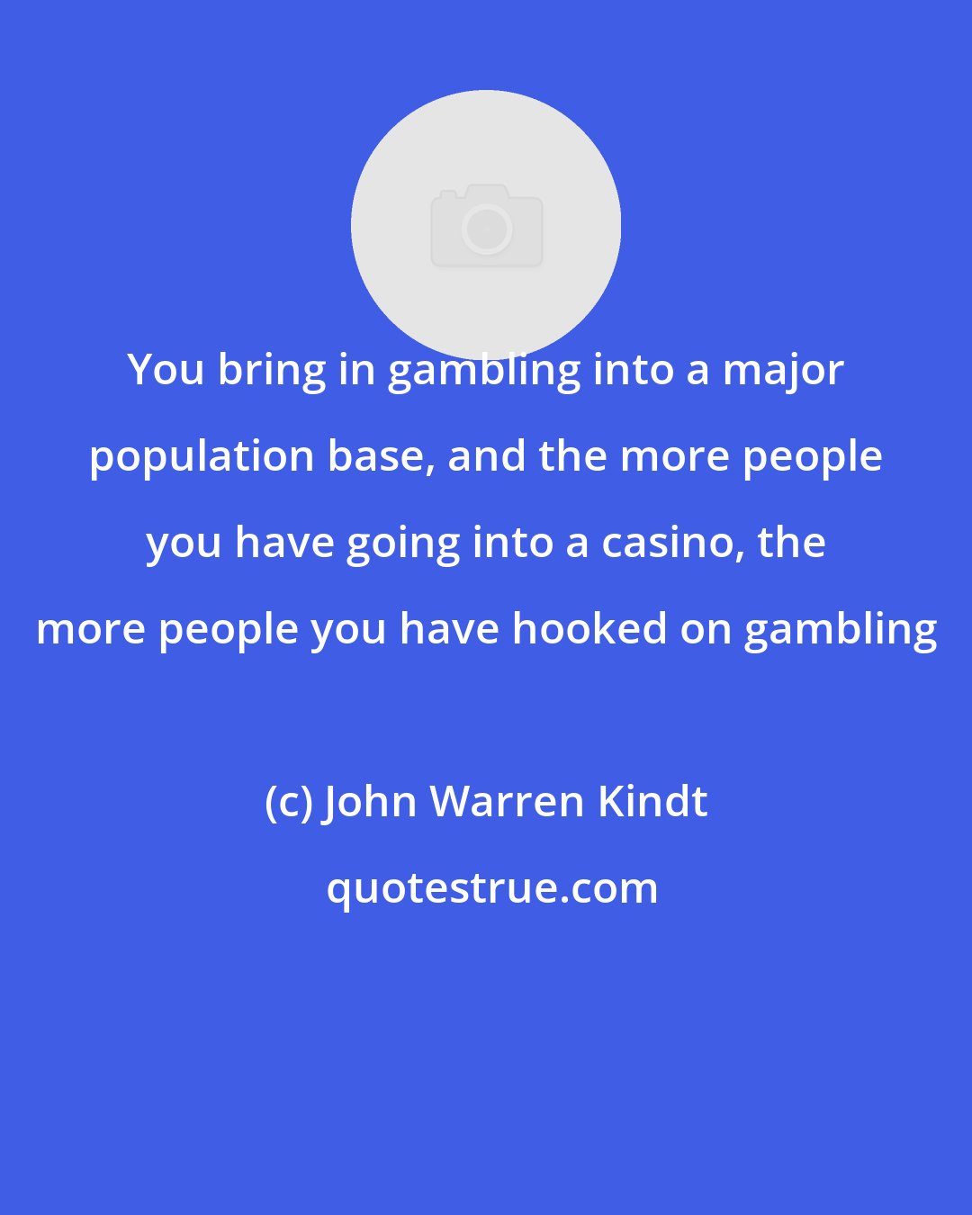 John Warren Kindt: You bring in gambling into a major population base, and the more people you have going into a casino, the more people you have hooked on gambling