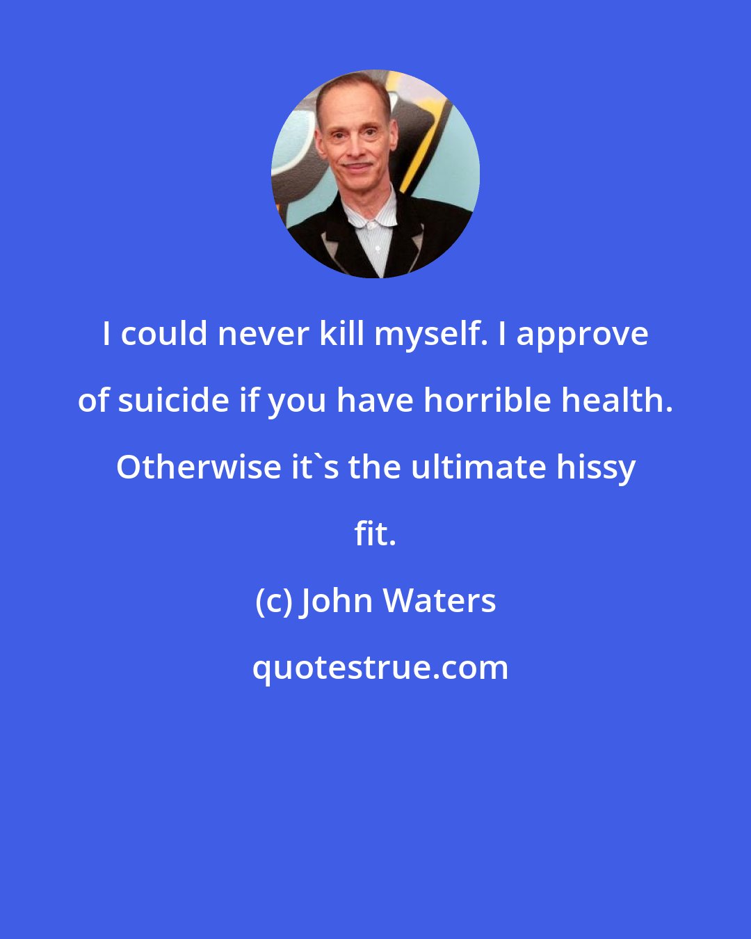 John Waters: I could never kill myself. I approve of suicide if you have horrible health. Otherwise it's the ultimate hissy fit.