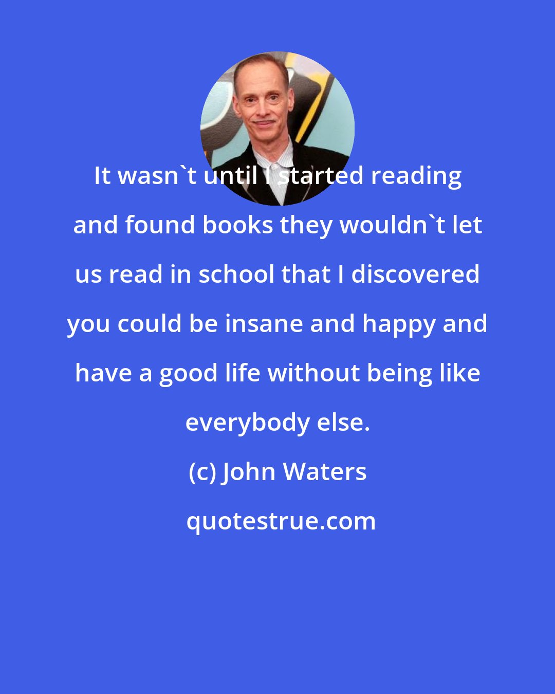 John Waters: It wasn't until I started reading and found books they wouldn't let us read in school that I discovered you could be insane and happy and have a good life without being like everybody else.