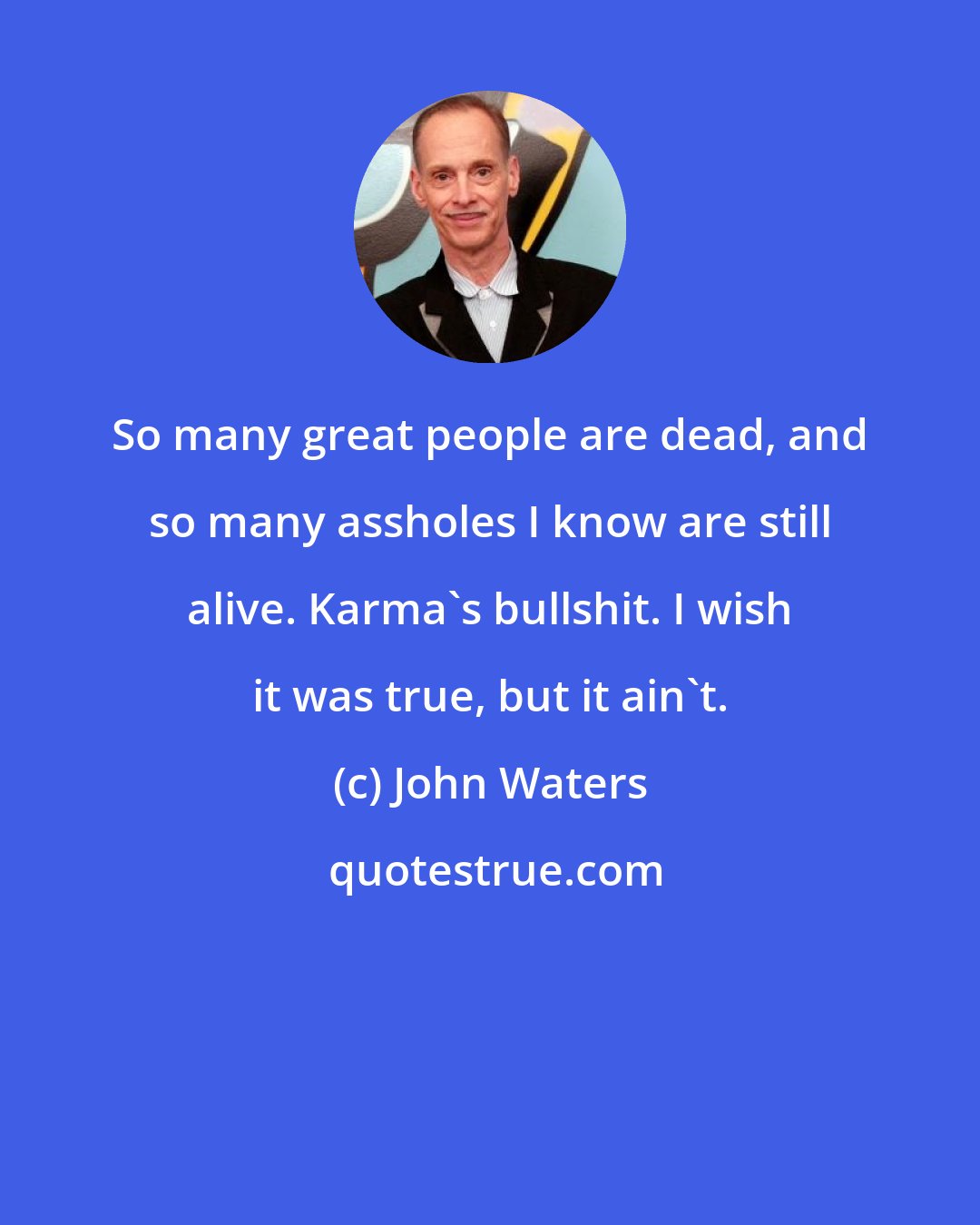 John Waters: So many great people are dead, and so many assholes I know are still alive. Karma's bullshit. I wish it was true, but it ain't.