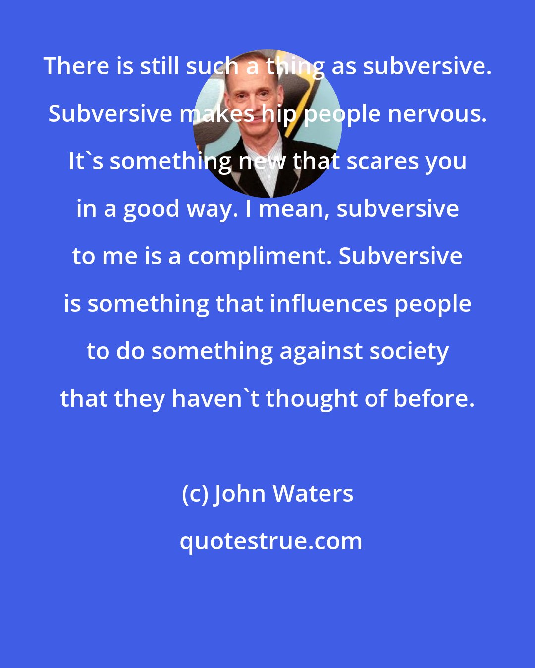 John Waters: There is still such a thing as subversive. Subversive makes hip people nervous. It's something new that scares you in a good way. I mean, subversive to me is a compliment. Subversive is something that influences people to do something against society that they haven't thought of before.