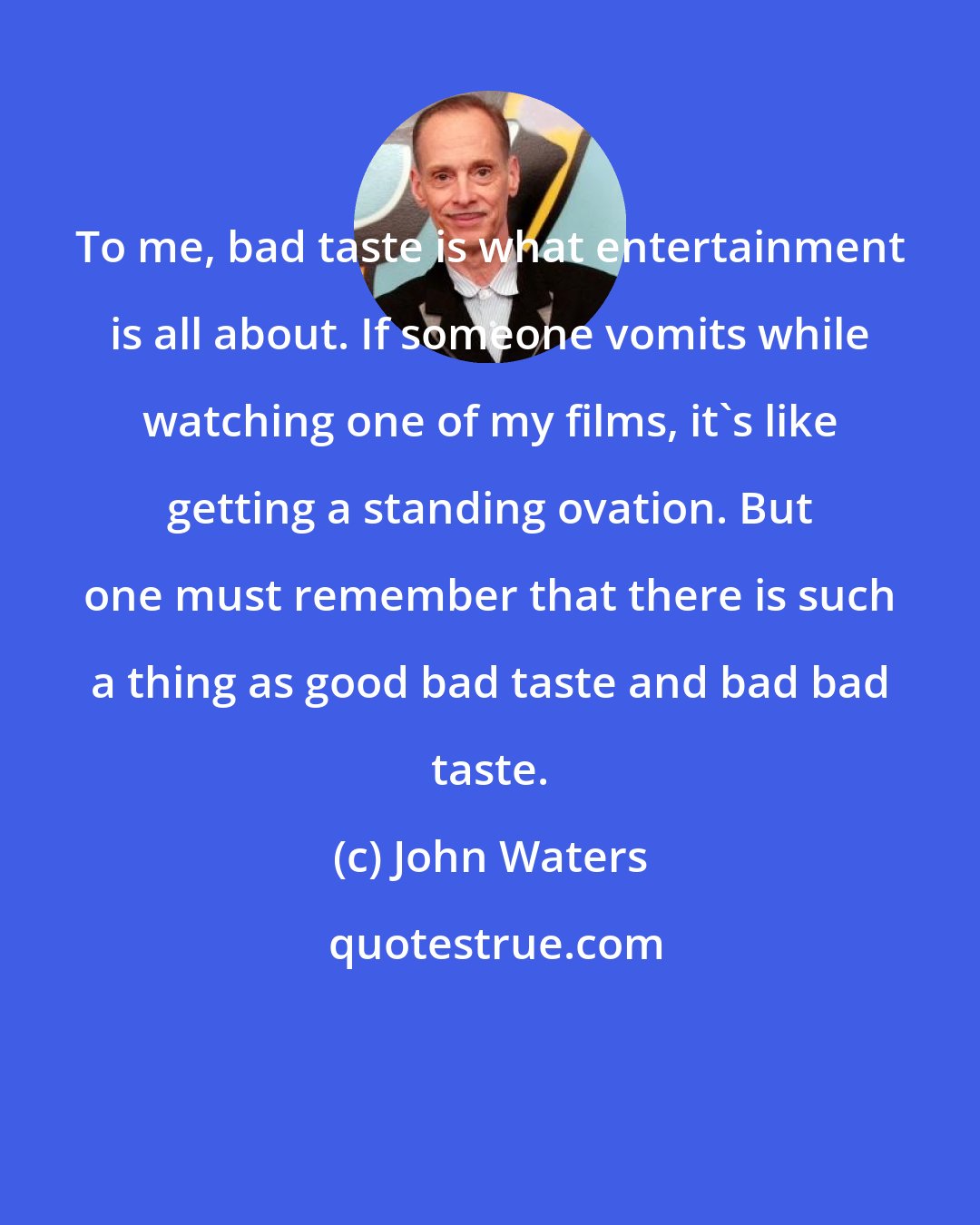 John Waters: To me, bad taste is what entertainment is all about. If someone vomits while watching one of my films, it's like getting a standing ovation. But one must remember that there is such a thing as good bad taste and bad bad taste.