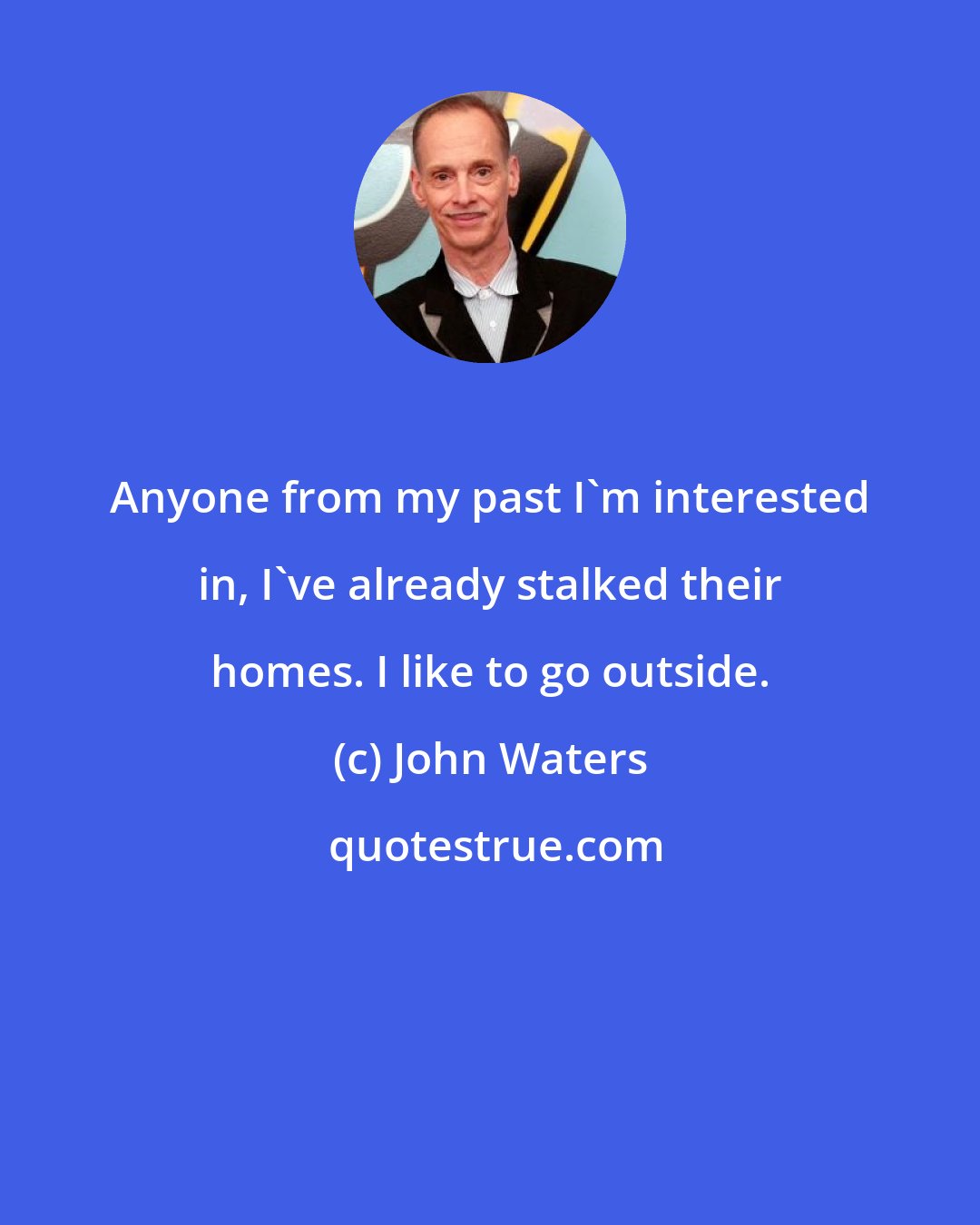 John Waters: Anyone from my past I'm interested in, I've already stalked their homes. I like to go outside.