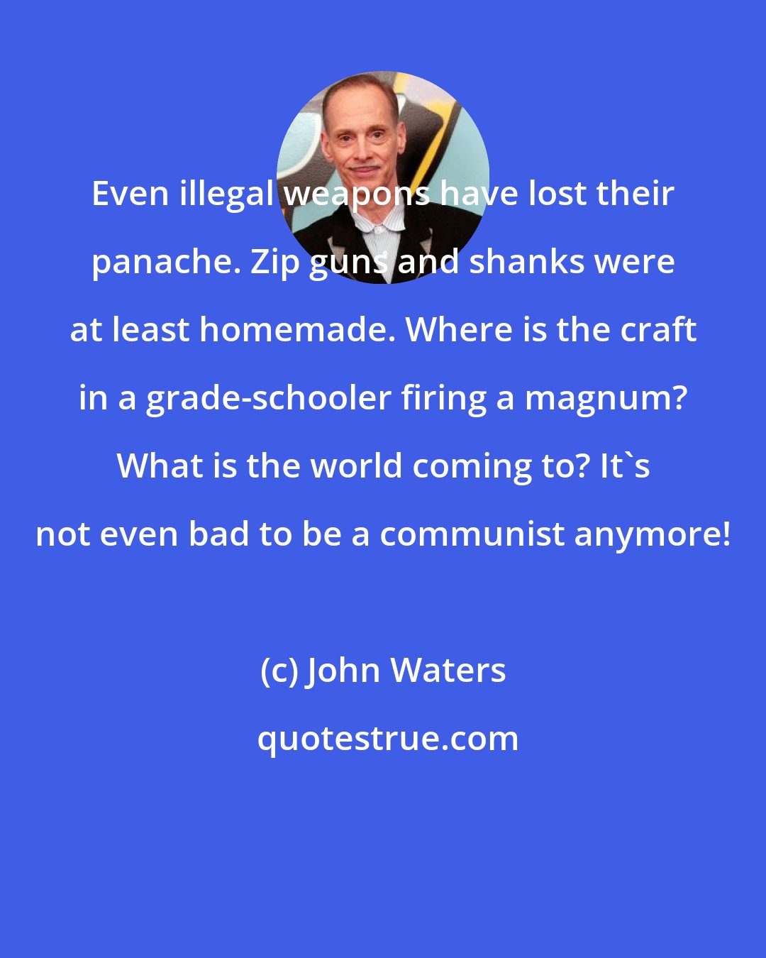 John Waters: Even illegal weapons have lost their panache. Zip guns and shanks were at least homemade. Where is the craft in a grade-schooler firing a magnum? What is the world coming to? It's not even bad to be a communist anymore!