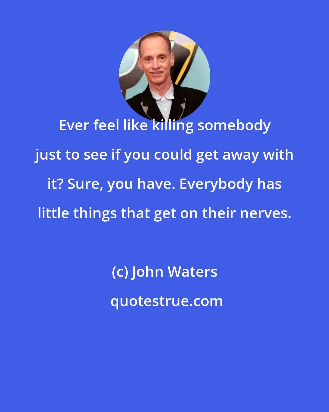 John Waters: Ever feel like killing somebody just to see if you could get away with it? Sure, you have. Everybody has little things that get on their nerves.