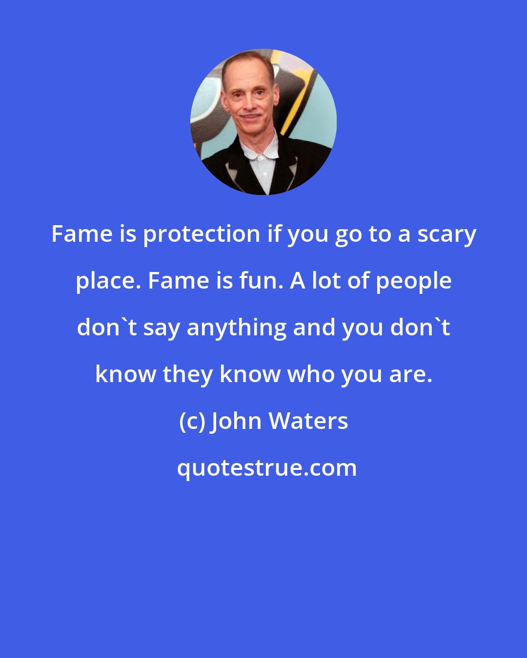 John Waters: Fame is protection if you go to a scary place. Fame is fun. A lot of people don't say anything and you don't know they know who you are.