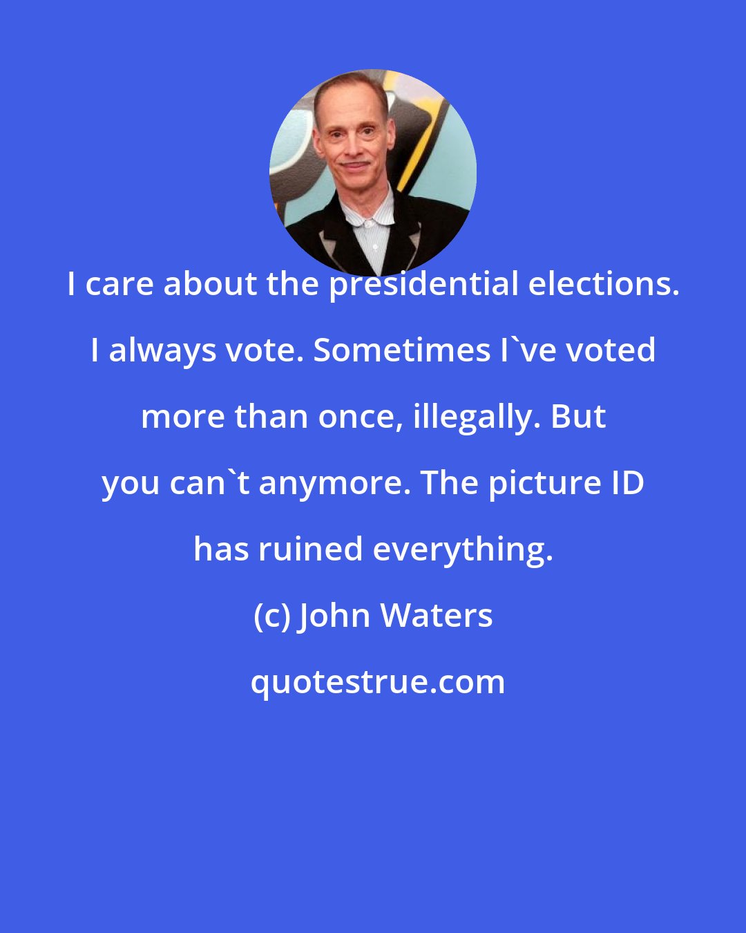 John Waters: I care about the presidential elections. I always vote. Sometimes I've voted more than once, illegally. But you can't anymore. The picture ID has ruined everything.
