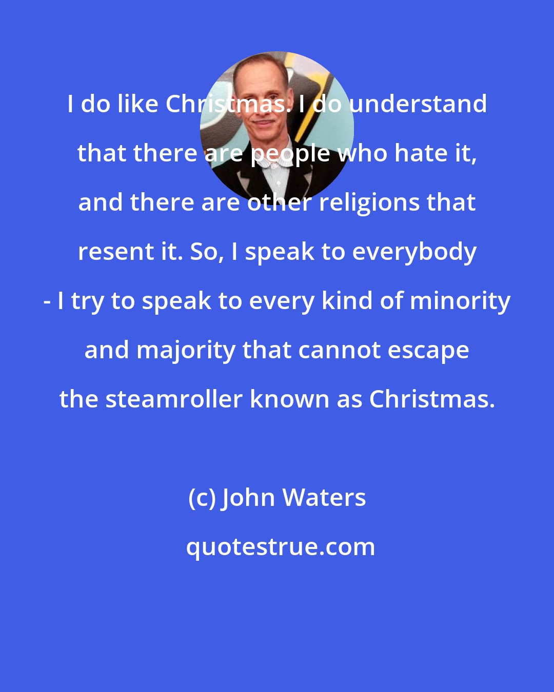 John Waters: I do like Christmas. I do understand that there are people who hate it, and there are other religions that resent it. So, I speak to everybody - I try to speak to every kind of minority and majority that cannot escape the steamroller known as Christmas.