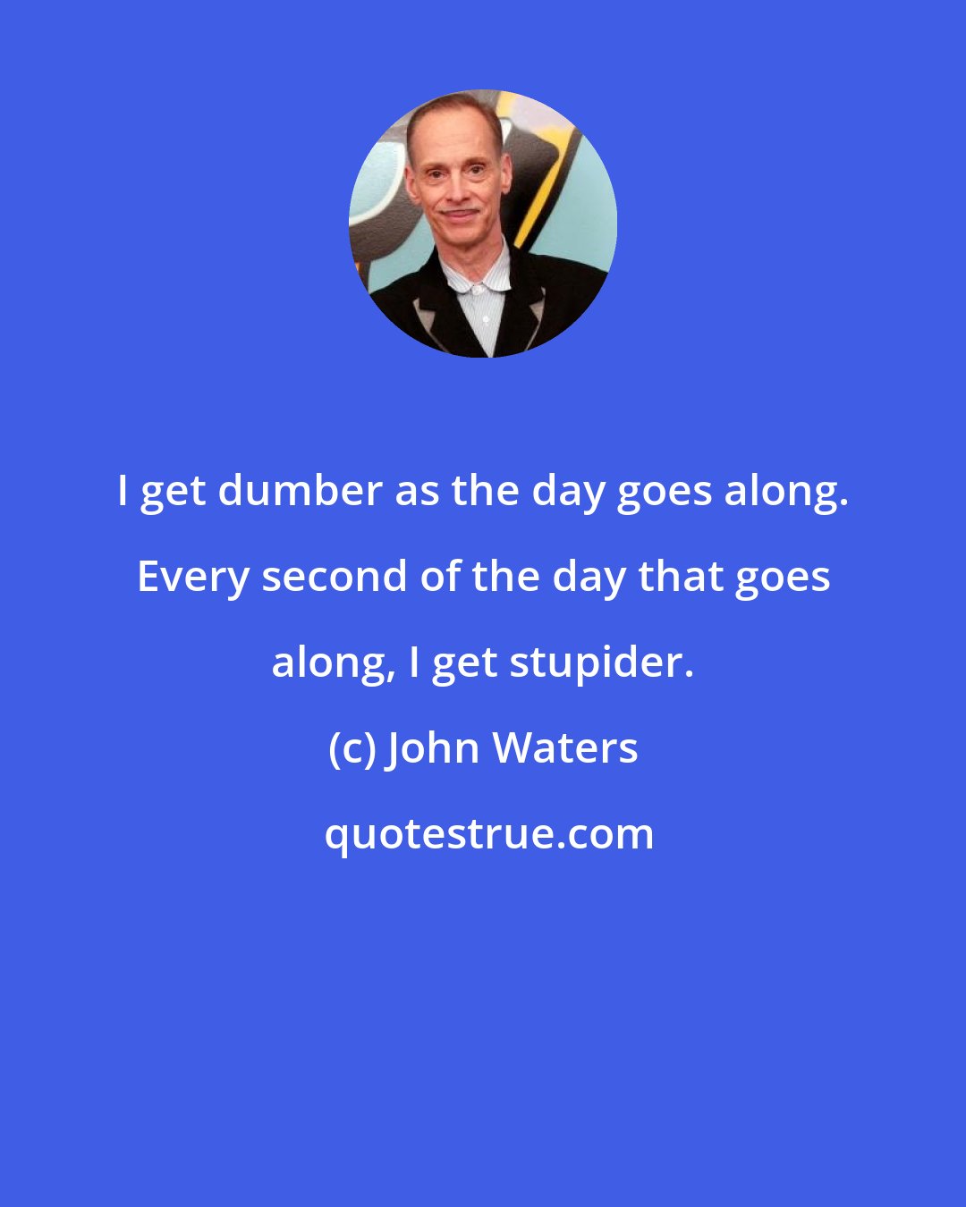 John Waters: I get dumber as the day goes along. Every second of the day that goes along, I get stupider.