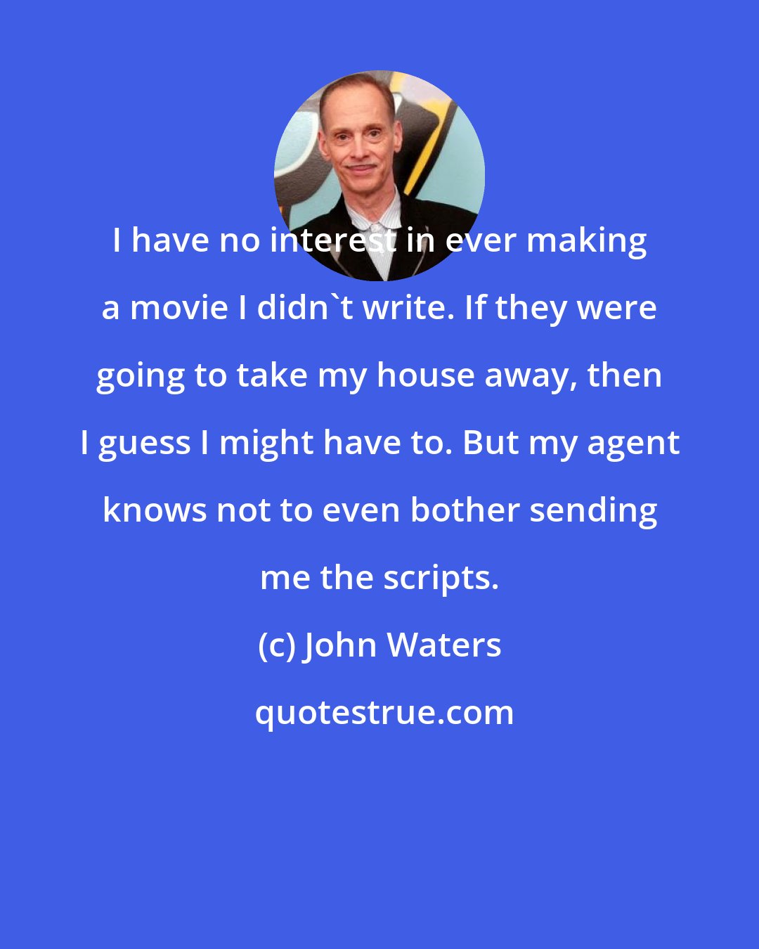 John Waters: I have no interest in ever making a movie I didn't write. If they were going to take my house away, then I guess I might have to. But my agent knows not to even bother sending me the scripts.